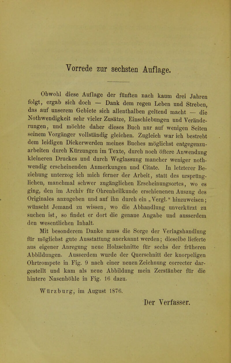 Obwohl diese Auflage der fünften nach kaum drei Jahren folgt, ergab sich doch — Dank dem regen Leben und Streben, das auf unserem Gebiete sich allenthalben geltend macht — die Notwendigkeit sehr vieler Zusätze, Einschiebungen und Verände- rungen, und möchte daher dieses Buch nur auf wenigen Seiten seinem Vorgänger vollständig gleichen. Zugleich war ich bestrebt dem leidigen Dickerwerden meines Buches möglichst entgegenzu- arbeiten durch Kürzungen im Texte, durch noch öftere Anwendung kleineren Druckes und durch Weglassung mancher weniger not- wendig erscheinenden Anmerkungen und Citate. In letzterer Be- ziehung unterzog ich mich ferner der Arbeit, statt des ursprüng- lichen, manchmal schwer zugänglichen Erscheinungsortes, wo es ging, den im Archiv für Ohrenheilkunde erschienenen Auszug des Originales anzugeben und auf ihn durch ein „Vergl. hinzuweisen; wünscht Jemand zu wissen, wo die Abhandlung unverkürzt zu suchen ist, so findet er dort die genaue Angabe und ausserdem den wesentlichen Inhalt. Mit besonderem Danke muss die Sorge der Verlagshandluug für möglichst gute Ausstattung anerkannt werden; dieselbe lieferte aus eigener Anregung neue Holzschnitte für sechs der früheren Abbildungen. Ausserdem wurde der Querschnitt der knorpeligen Ohrtrompete in Fig. 9 nach einer neuen Zeichnung correcter dar- gestellt und kam als neue Abbildung mein Zerstäuber für die hintere Nasenhöhle in Fig. 16 dazu. Würzburg, im August 1876. Der Verfasser.