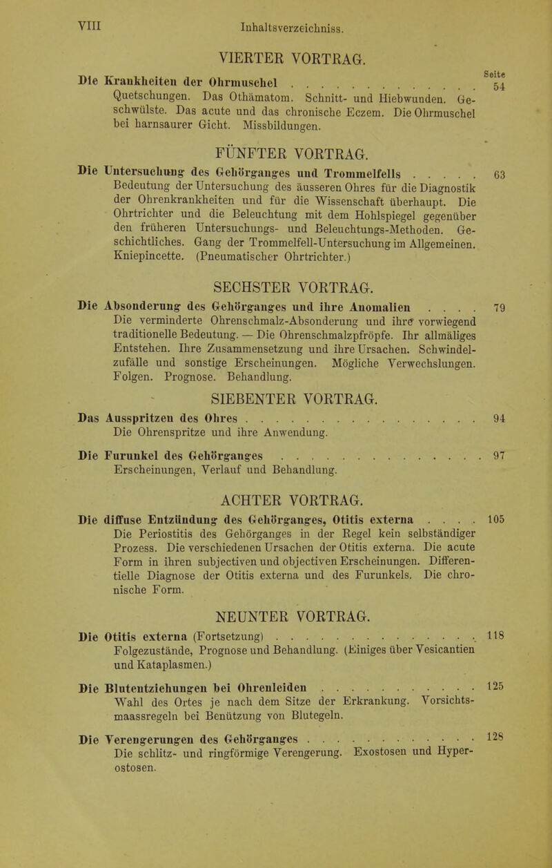 VIERTER VORTRAG. Die Kraukheiten der Ohrmuschel ^ Quetschungen. Das Othämatom. Schnitt- und Hiebwunden. Ge- schwülste. Das acute und das chronische Eczem. Die Ohrmuschel bei harnsaurer Gicht. Missbildungen. FÜNFTER VORTRAG. Die Untersuchung des Gehörganges und Trommelfells 63 Bedeutung der Untersuchung des äusseren Ohres für die Diagnostik der Ohrenkrankheiten und für die Wissenschaft überhaupt. Die Ohrtrichter und die Beleuchtung mit dem Hohlspiegel gegenüber den früheren Untersuchungs- und Beleuchtungs-Methoden. Ge- schichtliches. Gang der Trommelfell-Untersuchung im Allgemeinen. Kniepincette. (Pneumatischer Ohrtrichter.) SECHSTER VORTRAG. Die Absonderung des Gehörganges und ihre Anomalien .... 79 Die verminderte Ohrenschmalz-Absonderung und ihre vorwiegend traditionelle Bedeutung. — Die Ohrenschmalzpfröpfe. Ihr allmäliges Entstehen. Ihre Zusammensetzung und ihre Ursachen. Schwindel- zufälle und sonstige Erscheinungen. Mögliche Verwechslungen. Folgen. Prognose. Behandlung. SIEBENTER VORTRAG. Das Ausspritzeu des Ohres 94 Die Ohrenspritze und ihre Anwendung. Die Furunkel des Gehörganges 97 Erscheinungen, Verlauf und Behandlung. ACHTER VORTRAG. Die diffuse Entzündung des Gehörganges, Otitis externa .... 105 Die Periostitis des Gehörganges in der Kegel kein selbständiger Prozess. Die verschiedenen Ursachen der Otitis externa. Die acute Form in ihren subjectiven und objectiven Erscheinungen. DifFeren- tielle Diagnose der Otitis externa und des Furunkels. Die chro- nische Form. NEUNTER VORTRAG. Die Otitis externa (Fortsetzung) .118 Folgezustände, Prognose und Behandlung. (Einiges über Vesicantien und Kataplasmen.) Die Blutentziehungen bei Ohrenleiden 125 Wahl des Ortes je nach dem Sitze der Erkrankung. Vorsichts- maassregeln bei Benützung von Blutegeln. Die Verengerungen des Gehörgauges 12S Die schlitz- und ringförmige Verengerung. Exostosen und Hyper- ostosen.