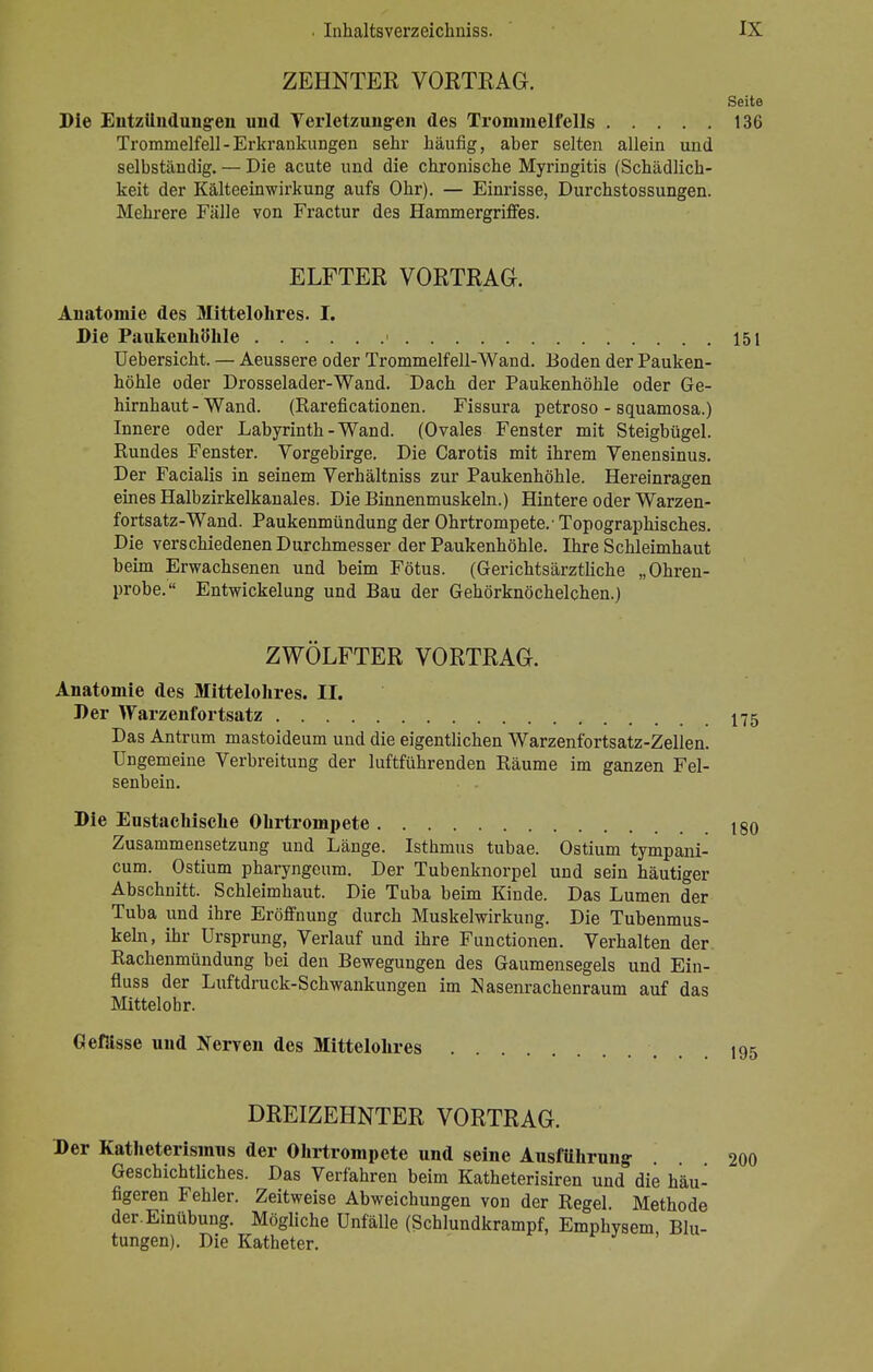 ZEHNTER VORTRAG. Seite Die Entzündungen und Verletzungen des Trommelfells 136 Trommelfell-Erkrankungen sehr häufig, aber selten allein und selbständig. — Die acute und die chronische Myringitis (Schädlich- keit der Kälteeinwirkung aufs Ohr). — Einrisse, Durchstossungen. Mehrere Fälle von Fractur des Hammergriffes. ELFTER VORTRAG. Anatomie des Mittelohres. I. Die Paukenhöhle > 151 Uebersicht. — Aeussere oder Trommelfell-Wand. Boden der Pauken- höhle oder Drosselader-Wand. Dach der Paukenhöhle oder Ge- hirnhaut - Wand. (Rareficationen. Fissura petroso - squamosa.) Innere oder Labyrinth-Wand. (Ovales Fenster mit Steigbügel. Rundes Fenster. Vorgebirge. Die Carotis mit ihrem Venensinus. Der Facialis in seinem Verhältniss zur Paukenhöhle. Hereinragen eines Halbzirkelkanales. Die Binnenmuskeln.) Hintere oder Warzen- fortsatz-Wand. Paukenmündung der Ohrtrompete.' Topographisches. Die verschiedenen Durchmesser der Paukenhöhle. Ihre Schleimhaut beim Erwachsenen und beim Fötus. (Gerichtsärztliche „Ohren- probe. Entwicklung und Bau der Gehörknöchelchen.) ZWÖLFTER VORTRAG. Anatomie des Mittelohres. II. Der Warzenfortsatz 175 Das Antrum mastoideum und die eigentlichen Warzenfortsatz-Zellen. Ungemeine Verbreitung der luftführenden Räume im ganzen Fel- senbein. Die Eustachische Ohrtrompete t§0 Zusammensetzung und Länge. Isthmus tubae. Ostium tympani- cum. Ostium pharyngeum. Der Tubenknorpel und sein häutiger Abschnitt. Schleimhaut. Die Tuba beim Kinde. Das Lumen der Tuba und ihre Eröffnung durch Muskelwirkung. Die Tubenmus- keln, ihr Ursprung, Verlauf und ihre Functionen. Verhalten der. Rachenmündung bei den Bewegungen des Gaumensegels und Ein- fiuss der Luftdruck-Schwankungen im Nasenrachenraum auf das Mittelohr. Gefässe und Nerven des Mittelohres 195 DREIZEHNTER VORTRAG. Der Katheterismus der Ohrtrompete und seine Ausführung Geschichtliches. Das Verfahren beim Katheterisiren und die häu- figeren Fehler. Zeitweise Abweichungen von der Regel. Methode der. Einübung. Mögliche Unfälle (Schlundkrampf, Emphvsem Blu- tungen). Die Katheter. .