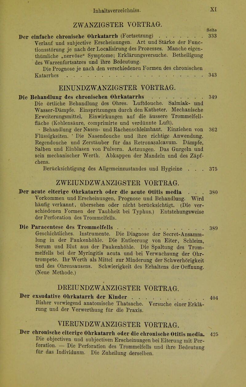 ZWANZIGSTER VORTRAG. Seite Der einfache chronische Ohrkatarrh (Fortsetzung) 333 Verlauf und subjective Erscheinungen. Art und Stärke der Func- tionsstörung je nach der Localisirung des Prozesses. Manche eigen- thümliche „nervöse Symptome; Erklärungsversuche. Betheiligung des Warzenfortsatzes und ihre Bedeutung. Die Prognose je nach den verschiedenen Formen des chronischen Katarrhes 343 EINUNDZWANZIGSTER VORTRAG. Die Behandlung des chronischen Ohrkatarrhs 349 Die örtliche Behandlung des Ohres. Luftdouche. Salmiak- und Wasser-Dämpfe. Einspritzungen durch den Katheter. Mechanische Erweiterungsmittel. Einwirkungen auf die äussere Trommelfell- fläche (Kohlensäure, comprimirte und verdünnte Luft). • Behandlung der Nasen- und Rachenschleimhaut. Einziehen von 362 Flüssigkeiten. ' Die Nasendouche und ihre richtige Anwendung. Regendouche und Zerstäuber für das Retronasalcavum. Dämpfe, Salben und Einblasen von Pulvern. Aetzungen. Das Gurgeln und sein mechanischer Werth. Abkappen der Mandeln und des Zäpf- chens. Berücksichtigung des Allgemeinzustandes und Hygieine . . . 375 ZWEIUNDZWANZIGSTER VORTRAG. Der acute eiterige Ohrkatarrh oder die acute Otitis media ... 380 Vorkommen und Erscheinungen, Prognose und Behandlung. Wird häufig verkannt, übersehen oder nicht berücksichtigt. (Die ver- schiedenen Formen der Taubheit bei Typhus.) Entstehungsweise der Perforation des Trommelfells. Die Paracentese des Trommelfells 389 Geschichtliches. Instrumente. Die Diagnose der Secret-Ansamm- lung in der Paukenhöhle. Die Entleerung von Eiter, Schleim, Serum und Blut aus der Paukenhöhle. Die Spaltung des Trom- melfells bei der Myringitis acuta und bei Verwachsung der Ohr- trompete. Ihr Werth als Mittel zur Minderung der Schwerhörigkeit und des Ohrensausens. Schwierigkeit des Erhaltens derOeffnung. (Neue Methode.) DREIUNDZWÄNZIGSTER VORTRAG. Der exsudative Ohrkatarrh der Kinder 404 Bisher vorwiegend anatomische Thatsache. Versuche einer Erklä- rung und der Verwerthung für die Praxis. VIERUNDZWANZIGSTER VORTRAG. Der chronische eiterige Ohrkatarrh oder die chronische Otitis media. 425 Die objectiven und subjectiven Erscheinungen bei Eiterung mit Per- foration. — Die Perforation des Trommelfells und ihre Bedeutung für das Individuum. Die Zuheilung derselben.