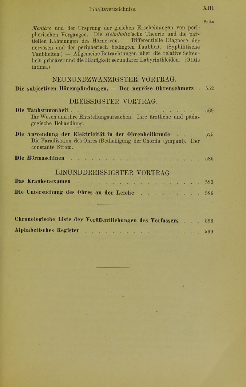 Seite Meniere und der Ursprung der gleichen Erscheinungen von peri- pherischen Vorgängen. Die Heimholtz'sche Theorie und die par- tiellen Lähmungen des Hörnerven. — Differentielle Diagnose der nervösen und der peripherisch bedingten Taubheit. (Syphilitische Taubheiten.) — Allgemeine Betrachtungen über die relative Selten- heit primärer und die Häufigkeit secundärer Labyrinthleiden. (Otitis intima.) NEUNUNDZWANZIGSTER VORTRAG. Die subjectiven Hörenipfindungen. — Der nervöse Ohrenschmerz . 552 DREISSIGSTER VORTRAG. Die Taubstummheit 569 Ihr Wesen und ihre Entstehungsursachen. Ihre ärztliche und päda- gogische Behandlung. Die Anwendung der Elektricität in der Ohrenheilkunde .... 575 Die Faradisation des Ohres (Betheiligung der Chorda tympani). Der constante Strom. Die Hörmasehinen 580 EINUNDDREISSIGSTER VORTRAG. Das Krankenexamen 583 Die Untersuchung des Ohres an der Leiche 586 Ohronologische Liste der Veröffentlichungen des Verfassers . .. 596 Alphabetisches Register 599