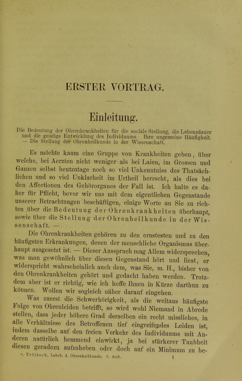 ERSTER VORTRAG. Einleitung. Die Bedeutung der Ohrenkrankheiten für die sociale Stellung, die Lebensdauer und die geistige Entwicklung des Individuums. Ihre ungemeine Häufigkeit. — Die Stellung der Ohrenheilkunde in der Wissenschaft. Es möchte kaum eine Gruppe von Krankheiten geben, über welche, bei Aerzten nicht weniger als bei Laien, im Grossen und Ganzen selbst heutzutage noch so viel ünkenntniss des Tatsäch- lichen und so viel Unklarheit im ürtheil herrscht, als dies bei den Affectionen des Gehörorganes der Fall ist. Ich halte es da- her für Pflicht, bevor wir uns mit dem eigentlichen Gegenstande unserer Betrachtungen beschäftigen, einige Worte an Sie zu rich- ten über die Bedeutung der Ohrenkrankheiten überhaupt, sowie über die Stellung der 0hrenheilkunde in der Wis- senschaft. — Die Ohrenkrankheiten gehören zu den ernstesten und zu den häufigsten Erkrankungen, denen der menschliche Organismus über- haupt ausgesetzt ist. — Dieser Ausspruch mag Allem widersprechen, was man gewöhnlich über diesen Gegenstand hört und liest, er widerspricht wahrscheinlich auch dem, was Sie, m. H., bisher von den Ohrenkrankheiten gehört und gedacht haben werden. Trotz- dem aber ist er richtig, wie ich hoffe Ihnen in Kürze darthun zu können. Wollen wir sogleich näher darauf eingehen. Was zuerst die Schwerhörigkeit, als die weitaus häufigste Folge von Ohrenleiden betrifft, so wird wohl Niemand in Abrede stellen, dass jeder höhere Grad derselben ein recht missliches in alle Verhältnisse des Betroffenen tief eingreifendes Leiden ist indem dasselbe auf den freien Verkehr des Individuums mit An- deren natürlich hemmend einwirkt, ja bei stärkerer Taubheit diesen geradezu aufzuheben oder doch auf ein Minimum zu be-