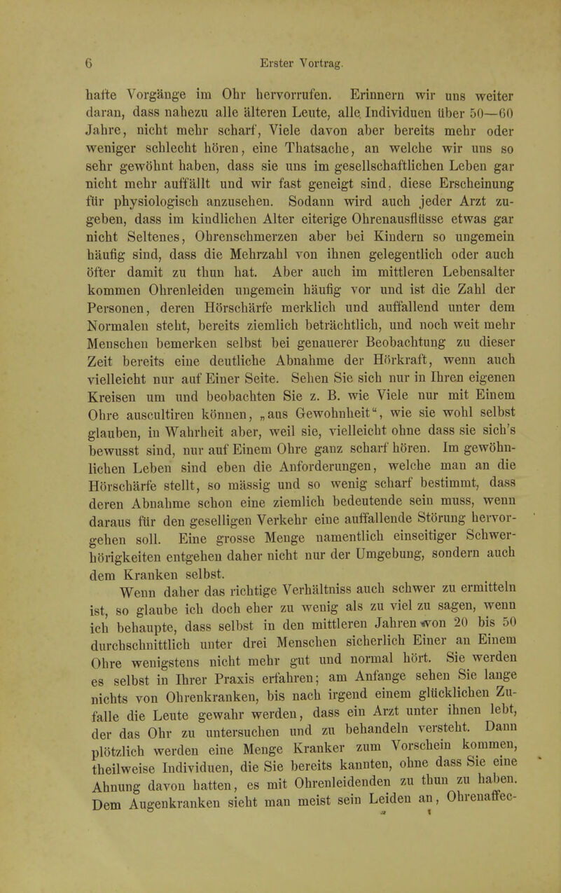 hatte Vorgänge im Ohr hervorrufen. Erinnern wir uns weiter daran, dass nahezu alle älteren Leute, alle. Individuen Uber 50—60 Jahre, nicht mehr scharf, Viele davon aber bereits mehr oder weniger schlecht hören, eine Thatsache, an welche wir uns so sehr gewöhnt haben, dass sie uns im gesellschaftlichen Leben gar nicht mehr auffällt und wir fast geneigt sind, diese Erscheinung für physiologisch anzusehen. Sodann wird auch jeder Arzt zu- geben, dass im kindlichen Alter eiterige Ohrenausflüsse etwas gar nicht Seltenes, Ohrenschmerzen aber bei Kindern so ungemein häufig sind, dass die Mehrzahl von ihnen gelegentlich oder auch öfter damit zu thun hat. Aber auch im mittleren Lebensalter kommen Ohrenleiden ungemein häufig vor und ist die Zahl der Personen, deren Hörschärfe merklich und auffallend unter dem Normalen steht, bereits ziemlich beträchtlich, und noch weit mehr Menschen bemerken selbst bei genauerer Beobachtung zu dieser Zeit bereits eine deutliche Abnahme der Hörkraft, wenn auch vielleicht nur auf Einer Seite. Sehen Sie sich nur in Ihren eigenen Kreisen um und beobachten Sie z. B. wie Viele nur mit Einem Ohre auscultireu können, „aus Gewohnheit, wie sie wohl selbst glauben, in Wahrheit aber, weil sie, vielleicht ohne dass sie sich's bewusst sind, nur auf Einem Ohre ganz scharf hören. Im gewöhn- lichen Leben sind eben die Anforderungen, welche man an die Hörschärfe stellt, so mässig und so wenig scharf bestimmt, dass deren Abnahme schon eine ziemlich bedeutende sein muss, wenn daraus für den geselligen Verkehr eine auffallende Störung hervor- gehen soll. Eine grosse Menge namentlich einseitiger Schwer- hörigkeiten entgehen daher nicht nur der Umgebung, sondern auch dem Kranken selbst. Wenn daher das richtige Verhältniss auch schwer zu ermitteln ist, so glaube ich doch eher zu wenig als zu viel zu sagen, wenn ich behaupte, dass selbst in den mittleren Jahren ^on 20 bis 50 durchschnittlich unter drei Menschen sicherlich Einer an Einem Ohre wenigstens nicht mehr gut und normal hört. Sie werden es selbst in Ihrer Praxis erfahren; am Anfange sehen Sie lange nichts von Ohrenkranken, bis nach irgend einem glücklichen Zu- falle die Leute gewahr werden, dass ein Arzt unter ihnen lebt, der das Ohr zu untersuchen und zu behandeln versteht. Dann plötzlich werden eine Menge Kranker zum Vorschein kommen, theilweise Individuen, die Sie bereits kannten, ohne dass Sie eine Ahnung davon hatten, es mit Ohrenleidenden zu thun zu haben. Dem Augenkranken sieht man meist sein Leiden an, Ohrenaffec-