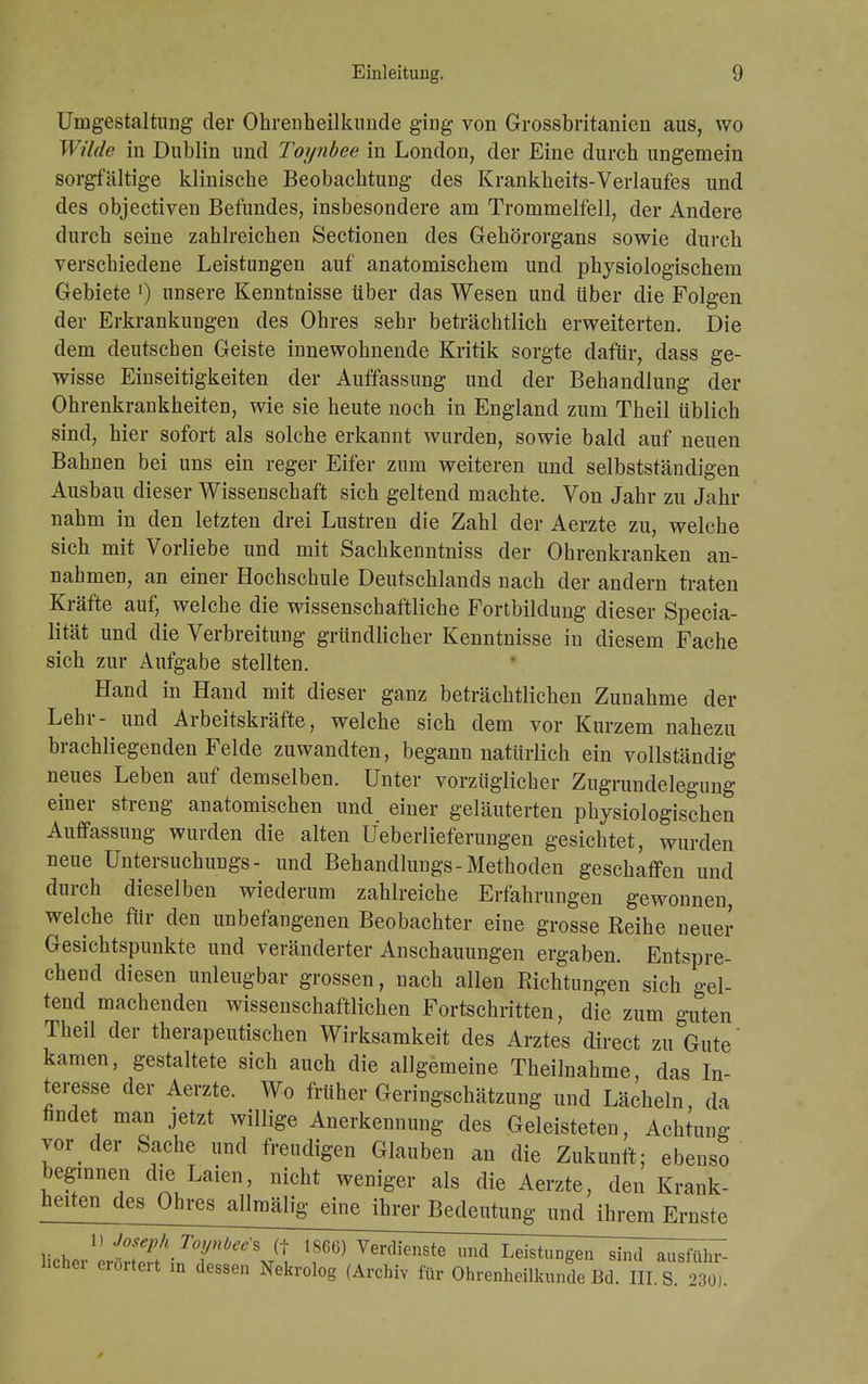 Umgestaltung der Ohrenheilkunde ging von Grossbritanien aus, wo Wilde in Dublin und Toynbee in London, der Eine durch ungemein sorgfältige klinische Beobachtung des Krankheits-Verlaufes und des objectiven Befundes, insbesondere am Trommelfell, der Andere durch seine zahlreichen Sectionen des Gehörorgans sowie durch verschiedene Leistungen auf anatomischem und physiologischem Gebiete [) unsere Kenntnisse über das Wesen und über die Folgen der Erkrankungen des Ohres sehr beträchtlich erweiterten. Die dem deutschen Geiste innewohnende Kritik sorgte dafür, dass ge- wisse Einseitigkeiten der Auffassung und der Behandlung der Ohrenkrankheiten, wie sie heute noch in England zum Theil üblich sind, hier sofort als solche erkannt wurden, sowie bald auf neuen Bahnen bei uns ein reger Eifer zum weiteren und selbstständigen Ausbau dieser Wissenschaft sich geltend machte. Von Jahr zu Jahr nahm in den letzten drei Lustren die Zahl der Aerzte zu, welche sich mit Vorliebe und mit Sachkenntniss der Ohrenkranken an- nahmen, an einer Hochschule Deutschlands nach der andern traten Kräfte auf, welche die wissenschaftliche Fortbildung dieser Specia- lität und die Verbreitung gründlicher Kenntnisse in diesem Fache sich zur Aufgabe stellten. Hand in Hand mit dieser ganz beträchtlichen Zunahme der Lehr- und Arbeitskräfte, welche sich dem vor Kurzem nahezu brachliegenden Felde zuwandten, begann natürlich ein vollständig neues Leben auf demselben. Unter vorzüglicher Zugrundelegung einer streng anatomischen und einer geläuterten physiologischen Auffassung wurden die alten Ueberlieferungen gesichtet, wurden neue Untersuchungs - und Behandlungs-Methoden geschaffen und durch dieselben wiederum zahlreiche Erfahrungen gewonnen, welche für den unbefangenen Beobachter eine grosse Reihe neuer Gesichtspunkte und veränderter Anschauungen ergaben. Entspre- chend diesen unleugbar grossen, nach allen Richtungen sich gel- tend machenden wissenschaftlichen Fortschritten, die zum guten Theil der therapeutischen Wirksamkeit des Arztes direct zu Gute' kamen, gestaltete sich auch die allgemeine Theilnahme, das In- teresse der Aerzte. Wo früher Geringschätzung und Lächeln, da ündet man jetzt willige Anerkennung des Geleisteten, Achtung vor der Sache und freudigen Glauben an die Zukunft; ebenso beginnen die Laien, nicht weniger als die Aerzte, den Krank- heiten des Ohres allmälig eine ihrer Bedentangnndihrem Ernste 1) Joseph Toynbee s (t 1866) Verdienste und Leistungen sind ausführ- licher erörtert m dessen Nekrolog (Archiv für Ohrenheilkunde Bd. in S 230).