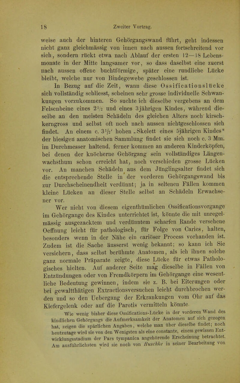 weise auch der hinteren Gehörgangswand führt, geht indessen nicht ganz gleichmässig von innen nach aussen fortschreitend vor sich, sondern rückt etwa nach Ablauf der ersten 12— 18 Lebens- monate in der Mitte langsamer vor, so dass daselbst eine zuerst nach aussen offene buchtförmige, später eine rundliche Lücke bleibt, welche nur von Bindegewebe geschlossen ist. In Bezug auf die Zeit, wann diese Ossificationslücke sich vollständig schliesst, scheinen sehr grosse individuelle Schwan- kungen vorzukommen. So suchte ich dieselbe vergebens an dem Felsenbeine eines 2J/2 und eines 3jährigen Kindes, während die- selbe an den meisten Schädeln des gleichen Alters noch kirsch- kerngross und selbst oft noch nach aussen nichtgeschlossen sich findet. An einem c. hohen „ Skelett eines 5jährigen Kindes der hiesigen anatomischen Sammlung findet sie sich noch c. 3 Mm. im Durchmesser haltend, ferner kommen an anderen Kinderköpfen, bei denen der knöcherne Gehörgang sein vollständiges Längen- wachsthum schon erreicht hat, noch verschieden grosse Lücken vor. An manchen Schädeln aus dem Jünglingsalter findet sich die entsprechende Stelle in'der vorderen Gehörgangswand bis zur Durchscheinendheit verdünnt; ja in seltenen Fällen kommen kleine Lücken an dieser Stelle selbst an Schädeln Erwachse- ner vor. Wer nicht von diesem eigenthümlichen Ossificationsvorgaiiire im Gehörgange des Kindes unterrichtet ist, könnte die mit unregel- mässig ausgezacktem und verdünntem scharfen Rande versehene Oeffnung leicht für pathologisch, für Folge von Caries, halten, besonders wenn in der Nähe ein cariöser Process vorhanden ist. Zudem ist die Sache äusserst wenig bekannt; so kann ich Sie versichern, dass selbst berühmte Anatomen, als ich ihnen solche ganz normale Präparate zeigte, diese Lücke für etwas Patholo- gisches hielten. Auf anderer Seite ma'g dieselbe in Fällen von Entzündungen oder von Fremdkörpern im Gehörgange eine wesent- liche Bedeutung gewinnen, indem sie z. B. bei Eiterungen oder bei gewaltthätigen Extractionsversuchen leicht durchbrochen wer- den und so den üebergang der Erkrankungen vom Ohr auf das Kiefergelenk oder auf die Parotis vermitteln könnte- Wie wenig bisher diese Ossifications-Lücke in der vorderen Wand des kindlichen Gehörgangs die Aufmerksamkeit der Anatomen auf sich gezogen hat, zeigen die spärlichen Angaben, welche man über dieselbe findet; noch heutzutage wird sie von den Wenigsten als eine constante, einem gewissen Ent- wicklungsstadium der Pars tympanica angehörende Erscheinung betrachtet. Am ausführlichsten wird sie noch von Euschke in seiner Bearbeitung von
