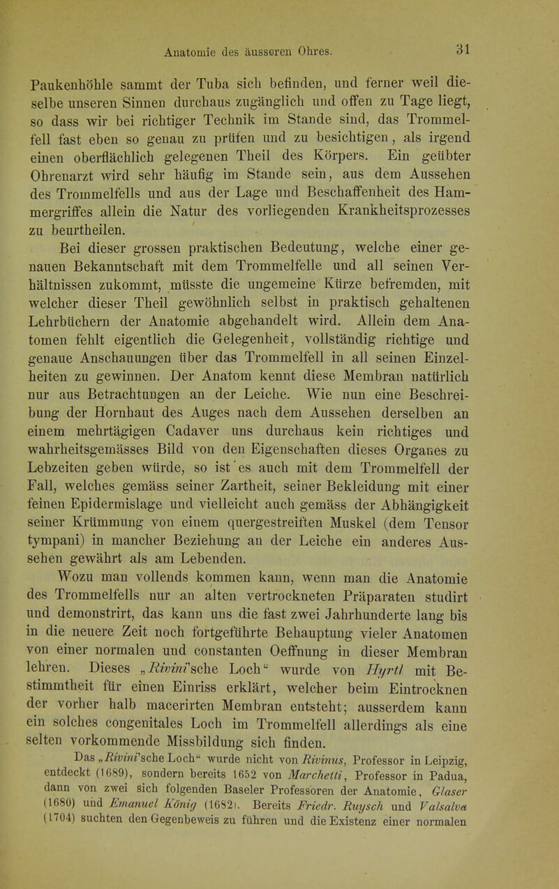 Paukenhöhle sammt der Tuba sich befinden, und ferner weil die- selbe unseren Sinnen durchaus zugänglich und offen zu Tage liegt, so dass wir bei richtiger Technik im Stande sind, das Trommel- fell fast eben so genau zu prüfen und zu besichtigen, als irgend einen oberflächlich gelegenen Theil des Körpers. Ein geübter Ohrenarzt wird sehr häufig im Stande sein, aus dem Aussehen des Trommelfells und aus der Lage und Beschaffenheit des Ham- mergriffes allein die Natur des vorliegenden Krankheitsprozesses zu beurtheilen. Bei dieser grossen praktischen Bedeutung, welche einer ge- nauen Bekanntschaft mit dem Trommelfelle und all seinen Ver- hältnissen zukommt, müsste die ungemeine Kürze befremden, mit welcher dieser Theil gewöhnlich selbst in praktisch gehaltenen Lehrbüchern der Anatomie abgehandelt wird. Allein dem Ana- tomen fehlt eigentlich die Gelegenheit, vollständig richtige und genaue Anschauungen über das Trommelfell in all seinen Einzel- heiten zu gewinnen. Der Anatom kennt diese Membran natürlich nur aus Betrachtungen an der Leiche. Wie nun eine Beschrei- bung der Hornhaut des Auges nach dem Aussehen derselben an einem mehrtägigen Cadaver uns durchaus kein richtiges und wahrheitsgemässes Bild von den Eigenschaften dieses Organes zu Lebzeiten geben würde, so ist'es auch mit dem Trommelfell der Fall, welches gemäss seiner Zartheit, seiner Bekleidung mit einer feinen Epidermislage und vielleicht auch gemäss der Abhängigkeit seiner Krümmung von einem quergestreiften Muskel (dem Tensor tympani) in mancher Beziehung an der Leiche ein anderes Aus- sehen gewährt als am Lebenden. Wozu man vollends kommen kann, wenn man die Anatomie des Trommelfells nur an alten vertrockneten Präparaten studirt und demonstrirt, das kann uns die fast zwei Jahrhunderte lang bis in die neuere Zeit noch fortgeführte Behauptung vieler Anatomen von einer normalen und constanten Oeffnung in dieser Membran lehren. Dieses „Rhin?sehe Loch wurde von Hyrtl mit Be- stimmtheit für einen Einriss erklärt, welcher beim Eintrocknen der vorher halb macerirten Membran entsteht; ausserdem kann ein solches congenitales Loch im Trommelfell allerdings als eine selten vorkommende Missbildung sich finden. Das „Rivinfache Loch wurde nicht von Rivinus, Professor in Leipzig, entdeckt (1689), sondern bereits 1652 von Marchetti, Professor in Padua, dann von zwei sich folgenden Baseler Professoren der Anatomie, Glaser (1680) und Emanuel König (1682i. Bereits Friedr. Ruysch und Vahalva (1704) suchten den Gegenbeweis zu führen und die Existenz einer normalen