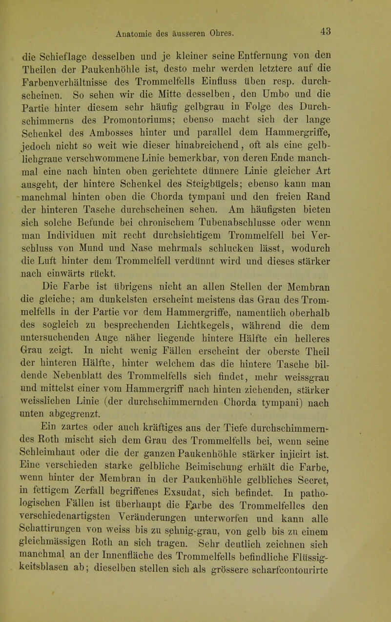 die Schieflage desselben und je kleiner seine Entfernung von den Theilen der Paukenhöhle ist, desto mehr werden letztere auf die Farbenverhältnisse des Trommelfells Einfluss üben resp. durch- scheinen. So sehen wir die Mitte desselben, den Umbo und die Partie hinter diesem sehr häufig gelbgrau in Folge des Durch- schimmerns des Promontoriums; ebenso macht sich der lange Schenkel des Ambosses hinter und parallel dem Hammergriffe, jedoch nicht so weit wie dieser hinabreichend, oft als eine gelb- lichgraue verschwommene Linie bemerkbar, von deren Ende manch- mal eine nach hinten oben gerichtete dünnere Linie gleicher Art ausgeht, der hintere Schenkel des Steigbügels; ebenso kann man manchmal hinten oben die Chorda tympani und den freien Rand der hinteren Tasche durchscheinen sehen. Am häufigsten bieten sieh solche Befunde bei chronischem Tubenabschlusse oder wenn man Individuen mit recht durchsichtigem Trommelfell bei Ver- schluss von Mund und Nase mehrmals schlucken lässt, wodurch die Luft hinter dem Trommelfell verdünnt wird und dieses stärker nach einwärts rückt. Die Farbe ist übrigens nicht an allen Stellen der Membran die gleiche; am dunkelsten erscheint meistens das Grau des Trom- melfells in der Partie vor dem Hammergriffe, namentlich oberhalb des sogleich zu besprechenden Lichtkegels, während die dem untersuchenden Auge näher liegende hintere Hälfte ein helleres Grau zeigt. In nicht wenig Fällen erscheint der oberste Theil der hinteren Hälfte, hinter welchem das die hintere Tasche bil- dende Nebenblatt des Trommelfells sich findet, mehr weissgrau und mittelst einer vom Hammergriff nach hinten ziehenden, stärker weisslichen Linie (der durchschimmernden Chorda tympani) nach unten abgegrenzt. Ein zartes oder auch kräftiges aus der Tiefe durchschimmern- des Roth mischt sich dem Grau des Trommelfells bei, wenn seine Schleimhaut oder die der ganzen Paukenhöhle stärker injicirt ist. Eine verschieden starke gelbliche Beimischung erhält die Farbe, wenn hinter der Membran in der Paukenhöhle gelbliches Secret, in fettigem Zerfall begriffenes Exsudat, sich befindet. In patho- logischen Fällen ist überhaupt die F^rbe des Trommelfelles den verschiedenartigsten Veränderungen unterworfen und kann alle Schattirungen von weiss bis zu sehnig-grau, von gelb bis zu einem gleichmässigen Roth an sich tragen. Sehr deutlich zeichnen sich manchmal an der Innenfläche des Trommelfells befindliche Flüssig- keitsblasen ab; dieselben stellen sich als grössere scharfcontourirte