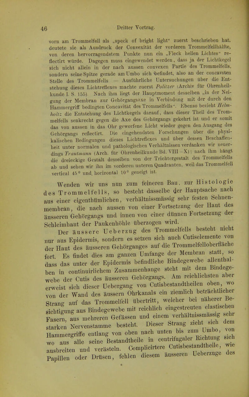 vom am Trommelfell als „speck of bright light zuerst beschrieben hat, deutete sie als Ausdruck der Convexität der vorderen Trommclfellhäll'te, von deren hervorragendstem Punkte nun ein „Fleck hellen Lichtes re- flectirt würde. Dagegen muss eingewendet werden, dass ja der Lichtkegel sich nicht allein in der nach aussen convexen Partie des Trommelfells, sondern seine Spitze gerade am Umbo sich befindet, also an der concavsten Stelle des Trommelfells — Ausführliche Untersuchungen über die Ent- stehung dieses Lichtreüexes machte zuerst Politzer (Archiv für Ohrenheil- kunde I. S. 155). Nach ihm liegt der Hauptmoment desselben „in der Nei- gung der Membran zur Gehörgangsaxe in Verbindung mit der durch den Hammergriff bedingten Concavität des Trommelfells. Ebenso bezieht Helm- hohz die Entstehung des Lichtkegels darauf, dass dieser Theil des Trom- melfells senkrecht gegen die Axe des Gehörgangs gekehrt ist und er somit das von aussen in das Ohr geworfene Licht wieder gegen den Ausgang des Gehörgangs reflectirt. Die eingehendsten Forschungen über die physi- kalischen Bedingungen dieses Lichtreflexes und über dessen Beschaffen- heit unter normalen und pathologischen Verhältnissen verdanken wir neuer- dings Traulmann (Arch. für Ohrenheilkunde Bd. VIII -X); nach ihm hängt die dreieckige Gestalt desselben von der Trichtergestalt des Trommelfells ab und sehen wir ihn im vorderen unteren Quadranten, weil das Trommel feil vertical 45° und. horizontal 10° geneigt ist. Wenden wir uns nun zum feineren Bau, zur Histologie des Trommelfells, so besteht dasselbe der Hauptsache nach aus einer eigenthümlichen, verhältnissmässig sehr festen Sehnen- membran, die nach aussen von einer Fortsetzung der Haut des äusseren Gehörgangs und innen von einer dünnen Fortsetzung der Schleimhaut der Paukenhöhle überzogen wird. Der äussere Ueberzug des Trommelfells besteht nicht nur aus Epidermis, sondern es setzen sich auch Cutiselemente von der Haut des äusseren Gehörganges auf die Trommelfelloberflache fort Es findet dies am ganzen Umfange der Membran statt so dass das unter der Epidermis befindliche Bindegewebe aUenthal- ben in continuirlichem Zusammenhange steht mit dem Bindege- webe der Cutis des äusseren Gehörgangs. Am reichlichsten aber erweist sich dieser Uebergang von Cutisbestandtheilen oben, wo von der Wand des äussern Ohrkanals ein ziemlich beträchtlicher Strang auf das Trommelfell übertritt, welcher bei näherer Be- sichtigung aus Bindegewebe mit reichlich eingestreuten elastischen Fasern aus mehreren Gelassen und einem verhältnissmässig sehr ftarken Nervenstamme besteht. Dieser Strang zieht sich dem ^mmergriffe entlang von oben nach unten bis zum Umbo, n wo aus alle seine Bestandtheile in centrifugaler Richtung sich Tsbrln und verästeln. Oomplic^ ™ Papillen oder Drüsen, fehlen diesem äusseren Uebeizuge des