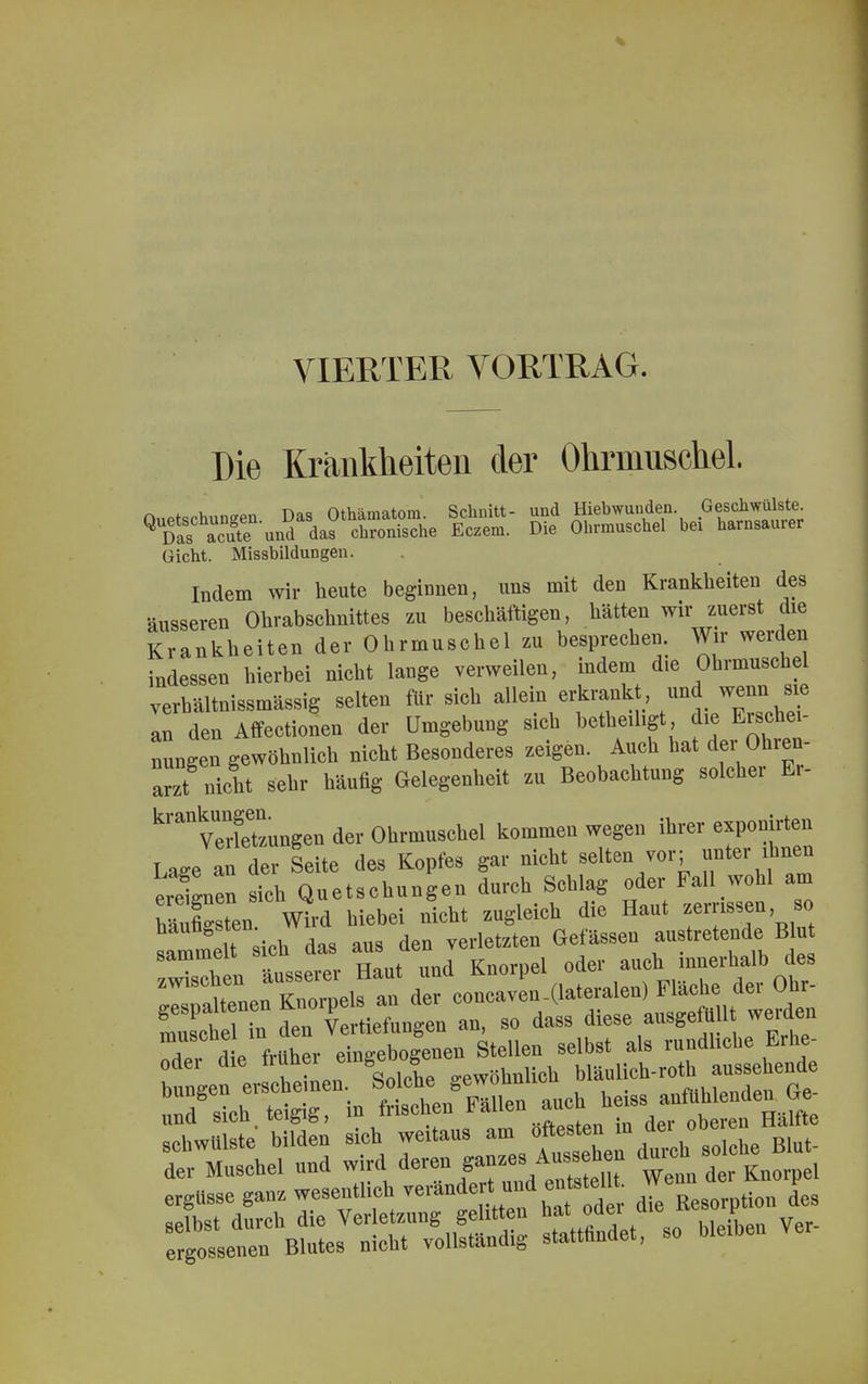 VIERTER VORTRAG. Die Krankheiten der Ohrmuschel. Quetschungen Das Othämatom. Schnitt- und Hiebwunden Geschwülste Q Das 3e und das chronische Eczem. Die Ohrmuschel bei harnsaurer Gicht. Missbildungen. Indem wir heute beginnen, uns mit den Krankheiten des •äusseren Ohrabschnittes zu beschäftigen, hätten wir zuerst die Krankheiten der Ohrmuschel zu besprechen. Wir werden indessen hierbei nicht lange verweilen, indem die Ohrmuschel verbältnissmässig selten für sich allein erkrankt und wenn. sie an den Affectionen der Umgebung sich betheiligt d» Hö- ningen gewöhnlich nicht Besonderes zeigen Auch hat dei Ohien- arzt nicht sehr häufig Gelegenheit zu Beobachtung solcher Ei- kranVerfeTzungen der Ohrmuschel kommen wegen ihrer exponirten Laee an der Seite des Kopfes gar nicht selten vor; unter ihnen eXen rieh Quetschungen durch Schlag oder Fall wohl am hSL Wird hiebei nicht zugleich die Haut zerrissen, so LmmTsich das aus den verletzten Gelassen austretende> Blu sammelt ai Knornel oder auch innerhalb des ^tne«— (laialen. Flache der Oh* SK^L Tertigeo an, so dass diese ausgeffl.l,^ werden am. früher einzebozenen Stellen selbst als rundliche Erbe- bev tLnemffi gewöhnlich UftU undsieb teigig, in frischen Fällen auchheiss a-M»^G. schwulste bilden sich weitaus am ofl«Jy^» Blut. der Muschel und wird deren ganzesAusseh n *ncn ergüsse ganz wesentlich «rändert und cuts elU. Wen»> selbst durch die Verletzung gelitten hat odei mc v ergossenen Blutes nicht vollständig stattfindet, so bleiben