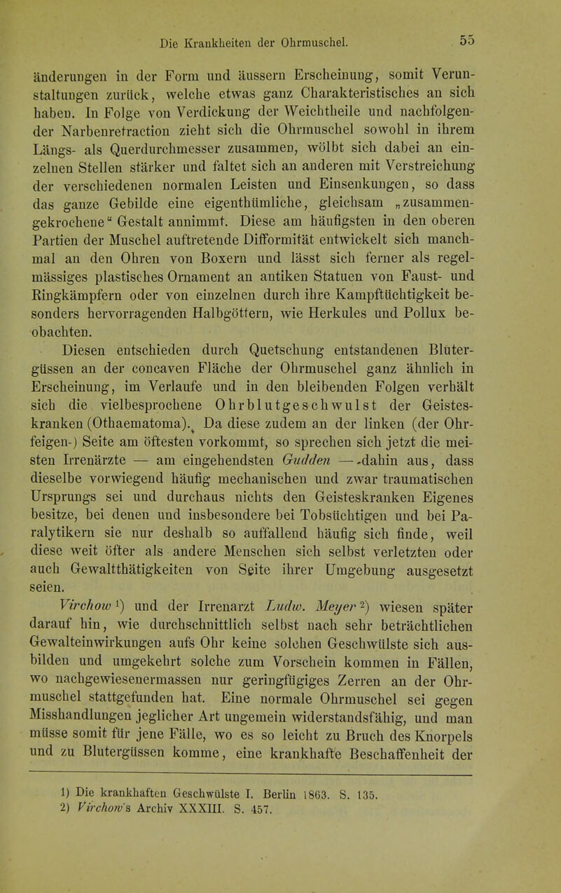 änderungen in der Form und äussern Erscheinung, somit Verun- staltungen zurück, welche etwas ganz Charakteristisches an sich habeü. In Folge von Verdickung der Weichtheile und nachfolgen- der Narbenretraction zieht sich die Ohrmuschel sowohl in ihrem Längs- als Querdurchmesser zusammen, wölbt sich dabei an ein- zelnen Stellen stärker und faltet sich an anderen mit VerStreichung der verschiedenen normalen Leisten und Einsenkungen, so dass das ganze Gebilde eine eigenthümliche, gleichsam „zusammen- gekrochene Gestalt annimmt. Diese am häufigsten in den oberen Partien der Muschel auftretende Difformität entwickelt sich manch- mal an den Ohren von Boxern und lässt sich ferner als regel- mässiges plastisches Ornament an antiken Statuen von Faust- und Ringkämpfern oder von einzelnen durch ihre Kampftüchtigkeit be- sonders hervorragenden Halbgöttern, wie Herkules und Pollux be- obachten. Diesen entschieden durch Quetschung entstandenen Bluter- güssen an der concaven Fläche der Ohrmuschel ganz ähnlich in Erscheinung, im Verlaufe und in den bleibenden Folgen verhält sich die vielbesprochene Ohrblutgeschwulst der Geistes- kranken (Othaematoma)% Da diese zudem an der linken (der Ohr- feigen-) Seite am öftesten vorkommt, so sprechen sich jetzt die mei- sten Irrenärzte — am eingehendsten Gudden —-dahin aus, dass dieselbe vorwiegend häufig mechanischen und zwar traumatischen Ursprungs sei und durchaus nichts den Geisteskranken Eigenes besitze, bei denen und insbesondere bei Tobsüchtigen und bei Pa- ralytikern sie nur deshalb so auffallend häufig sich finde, weil diese weit öfter als andere Menschen sich selbst verletzten oder auch Gewalttätigkeiten von Seite ihrer Umgebung ausgesetzt seien. Virchow *) und der Irrenarzt Ludw. Meyer2) wiesen später darauf hin, wie durchschnittlich selbst nach sehr beträchtlichen Gewalteinwirkungen aufs Ohr keine solchen Geschwülste sich aus- bilden und umgekehrt solche zum Vorschein kommen in Fällen, wo nachgewiesenermassen nur geringfügiges Zerren an der Ohr- muschel stattgefunden hat. Eine normale Ohrmuschel sei gegen Misshandlungen jeglicher Art ungemein widerstandsfähig, und man müsse somit für jene Fälle, wo es so leicht zu Bruch des Knorpels und zu Blutergüssen komme, eine krankhafte Beschaffenheit der 1) Die krankhaften Geschwülste I. Berlin 1863. S. 135. 2) Virchorvs Archiv XXXIII. S. 457.