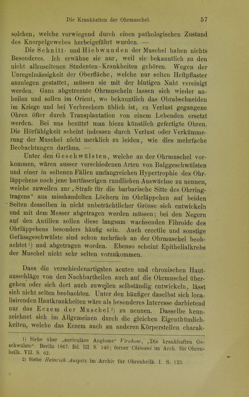 solchen, welche vorwiegend durch einen pathologischen Zustand des Knorpelgewebes herbeigeführt wurden. — Die Schnitt- und Hiebwunden der Muschel haben nichts Besonderes. Ich erwähne sie nur, weil sie bekanntlich zu den nicht allzuselteuen Studenten-Krankheiten gehören. Wegen der Unregelmässigkeit der Oberfläche, welche nur selten Heftpflaster anzulegen gestattet, müssen sie mit der blutigen Naht vereinigt werden. Ganz abgetrennte Ohrmuscheln lassen sich wieder an- heilen und sollen im Orient, wo bekanntlich das Ohrabschneiden im Kriege und bei Verbrechern üblich ist, zu Verlust gegangene Ohren öfter durch Transplantation von einem Lebenden ersetzt werden. Bei uns benützt man hiezu künstlich gefertigte Ohren. Die Hörfähigkeit scheint indessen durch Verlust oder Verkümme- rung der Muschel nicht merklich zu leiden, wie dies mehrfache Beobachtungen darthun. — Unter den Geschwülsten, welche an der Ohrmuschel vor- kommen, wären ausser verschiedenen Arten von Balggeschwülsten und einer in seltenen Fällen umfangreichen Hypertrophie des Ohr- läppchens noch jene hartfaserigen rundlichen Auswüchse zu nennen, welche zuweilen zur ■„ Strafe für die barbarische Sitte des Ohrring- tragens aus misshandelten Löchern im Ohrläppchen auf beiden Seiten desselben in nicht unbeträchtlicher Grösse sich entwickeln und mit dem Messer abgetragen werden müssen; bei den Negern auf den Antillen sollen diese langsam wachsenden Fibroide des Ohrläppchens besonders häufig sein. Auch erectile und sonstige Gefässgeschwülste sind schon mehrfach an der Ohrmuschel beob- achtet ') und abgetragen worden. Ebenso scheint Epithelialkrebs der Muschel nicht sehr selten vorzukommen. Dass die verschiedenartigsten acuten und chronischen Haut- ausschläge von den Nachbartheilen auch auf die Ohrmuschel über- gehen oder sich dort auch zuwejlen selbständig entwickeln, lässt sich nicht selten beobachten. Unter den häufiger daselbst sich loca- lisirenden Hautkrankheiten wäre als besonderes Interesse darbietend nur das Eczem der Muschel 2) zu nennen. Dasselbe kenn- zeichnet sich im Allgemeinen durch die gleichen Eigentümlich- keiten, welche das Eczem auch an anderen Körperstellen charak- 1) Siehe über „auriculäre Angiome Virchow, .,Die krankhaften Ge- schwülste«. Berlin 1867. Bd. III. S. 346; ferner Chimani im Arch. für Ohren- heilk. Y1I. S. 62. 2) Siehe Heinrich Auspitz im Archiv für ührenheilk. I. S. 123.