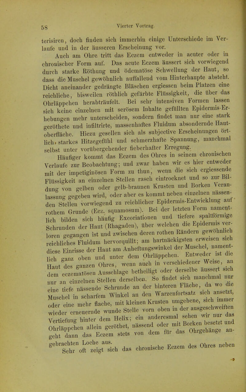 terisiren, doch finden sich immerhin einige Unterschiede im Ver- laufe und in der äusseren Erscheinung vor. Auch am Ohre tritt das Eczem entweder in acuter oder in chronischer Form auf. Das acute Eczem äussert sich vorwiegend durch starke Röthung und ödematöse Schwellung der Haut, so dass die Muschel gewöhnlich auffallend vom Hinterhaupte absteht. Dicht aneinander gedrängte Bläschen ergiessen beim Platzen eine reichliche, bisweilen röthlich gefärbte Flüssigkeit, die Uber das Ohrläppchen herabträufelt. Bei sehr intensiven Formen lassen sich keine einzelnen mit serösem Inhalte gefüllten Epidermis-Er- hebungen mehr unterscheiden, sondern findet man nur eine stark geröthete und infiltrirte, massenhaftes Fluidum absondernde Haut- oberfläche. Hiezu gesellen sich als subjective Erscheinungen ört- lich, starkes Hitzegefühl und schmerzhafte Spannung, manchmal selbst unter vorübergehender fieberhafter Erregung. Häufiger kommt das Eczem des Ohres in seinem chronischen Verlaufe zur Beobachtung; und zwar haben wir es hier entweder mit der irapetiginösen Form zu thun, wenn die sich ergiessende Flüssigkeit an einzelnen Stellen rasch eintrocknet und so zur Bil- dung von gelben oder gelb-braunen Krusten und Borken Veran- lassung gegeben wird, oder aber es kommt neben einzelnen nässen- den Stellen vorwiegend zu reichlicher Epidermis-Entwicklung auf rothem Grunde (Ecz. squamosum). Bei der letzten Form nament- lich bilden sich häufig Excoriationen und tiefere spaltlorm.ge Schrunden der Haut (Rhagaden), über welchen die Epidermis ver- loren gegangen ist und zwischen deren rothen Rändern gewöhnlich reichliches Fluidum hervorquillt; am hartnäckigsten erweisen sich diese Einrisse der Haut am Anheftungswinkel der Muschel, nament- lich ffanz oben und unter dem Ohrläppchen. Entweder ist die Haut des galn Ohres, wenn auch in verschiedener Weise, an dem ec^matösen Ausschlage betheiligt oder derselbe ausser sich Bu^an einzelnen Stellen derselben. So findet sich manchmal nur eine tiefe nässende Schrunde an der hinteren Fläche, da wo die Mu che!ivscharfem Winkel an den Warzenfortsatz sich ansetzt ode eine mehr flache, mit kleinen Krusten umgebene, sich immer wiedererneuernde wunde Stelle vorn oben in der ausgeschweiften Ctieü g hinter dem Helix; ein anderesmal sehen wir nur das wnnohen allein geröthet, nässend oder mit Borken besetzt und °*^Ä£ stet; von dem für das Ohrgehänge an- ^tT^^ das chronische Eczem des Ohres neben