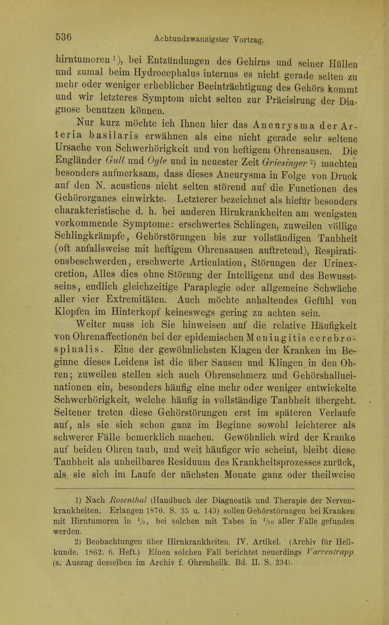 hirntumoren1), bei Entzündungen des Gehirns und seiner Hüllen und zumal beim Hydrocephalus internus es nicht gerade selten zu mehr oder weniger erheblicher Beeinträchtigung des Gehörs kommt und wir letzteres Symptom nicht selten zur Präcisirung der Dia- gnose benutzen können. Nur kurz möchte ich Ihnen hier das Aneurysma der Ar- ter ia basilaris erwähnen als eine nicht gerade sehr seltene Ursache von Schwerhörigkeit und von heftigem Ohrensausen. Die Engländer Gull und Ogle und in neuester Zeit Griesinger 2) machten besonders aufmerksam, dass dieses Aneurysma in Folge von Druck auf den N. acusticus nicht selten störend auf die Functionen des Gehörorganes einwirkte. Letzterer bezeichnet als hiefür besonders charakteristische d. h. bei anderen Hirnkrankheiten am wenigsten vorkommende Symptome: erschwertes Schlingen, zuweilen völlige Schlingkrämpfe, Gehörstörungen bis zur vollständigen Taubheit (oft anfallsweise mit heftigem Ohrensausen auftretend), Respirati- onsbeschwerden, erschwerte Articulation, Störungen der Urinex- cretion, Alles dies ohne Störung der Intelligenz und des Bewusst- seins, endlich gleichzeitige Paraplegie oder allgemeine Schwäche aller vier Extremitäten. Auch möchte anhaltendes Gefühl von Klopfen im Hinterkopf keineswegs gering zu achten sein. Weiter muss ich Sie hinweisen auf die relative Häufigkeit von OhrenaffectionCn bei der epidemischen Meningitiscerebro- spinalis. Eine der gewöhnlichsten Klagen der Kranken im Be- ginne dieses Leidens ist die über Sausen und Klingen in den Oh- ren; zuweilen stellen sich auch Ohrenschmerz und Gehörshalluci- nationen ein, besonders häufig eine mehr oder weniger entwickelte Schwerhörigkeit, welche häufig in vollständige Taubheit übergeht. Seltener treten diese Gehörstörungen erst im späteren Verlaufe auf, als sie sich schon ganz im Beginne sowohl leichterer als schwerer Fälle bemerklich machen. Gewöhnlich wird der Kranke auf beiden Ohren taub, und weit häufiger wie scheint, bleibt diese Taubheit als unheilbares Residuum des Krankheitsprozesses zurück, als. sie sich im Laufe der nächsten Monate ganz oder theilweise 1) Nach Rosenthal (Handbuch der Diagnostik und Therapie der Nerven- krankheiten. Erlangen 1S70. S. 35 u. 143) sollen Gehörstörungen bei Kranken mit Hirntumoren in Dei solchen mit Tabes in V'o aller Fälle gefunden werden. 2) Beobachtungen über Hirnkrankheiten. IV. Artikel. (Archiv für Heü- kunde. 1862. 6. Heft.) Einen solchen Fall berichtet neuerdings Varrcnlrapp (s. Auszug desselben im Archiv f. Ohrenheilk. Bd. U. S. 234).