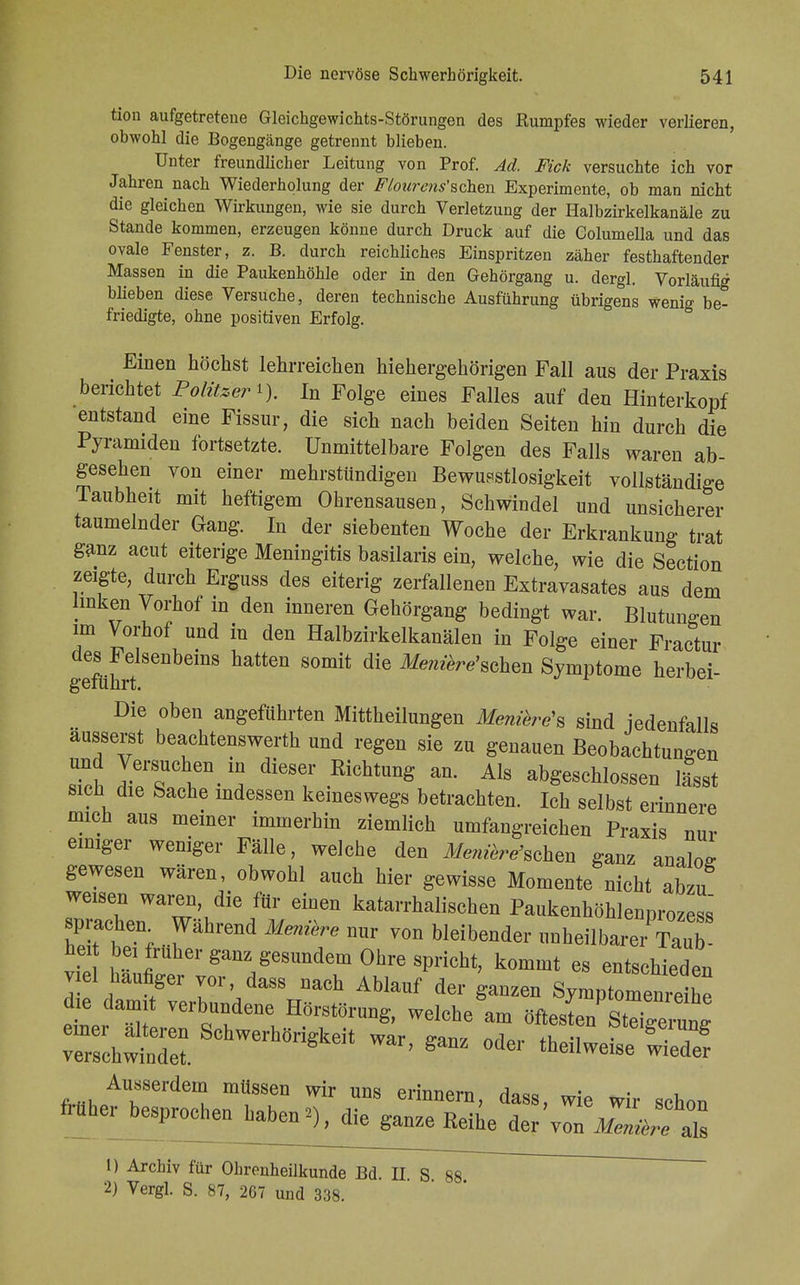 tion aufgetretene Gleichgewichts-Störungen des Rumpfes wieder verlieren, obwohl die Bogengänge getrennt blieben. Unter freundlicher Leitung von Prof. Ad. Fick versuchte ich vor Jahren nach Wiederholung der Flourens'Bchea Experimente, ob man nicht die gleichen Wirkungen, wie sie durch Verletzung der Halbzirkelkanäle zu Stande kommen, erzeugen könne durch Druck auf die Columella und das ovale Fenster, z. B. durch reichliches Einspritzen zäher festhaftender Massen in die Paukenhöhle oder in den Gehörgang u. dergl. Vorläufig blieben diese Versuche, deren technische Ausführung übrigens wenig be- friedigte, ohne positiven Erfolg. Einen höchst lehrreichen hiehergehörigen Fall aus der Praxis berichtet Politzer i). In Folge eines Falles auf den Hinterkopf entstand eine Fissur, die sich nach beiden Seiten hin durch die Pyramiden fortsetzte. Unmittelbare Folgen des Falls waren ab- gesehen von einer mehrstündigen Bewußtlosigkeit vollständige Taubheit mit heftigem Ohrensausen, Schwindel und unsicherer taumelnder Gang. In der siebenten Woche der Erkrankung trat ganz acut eiterige Meningitis basilaris ein, welche, wie die Section zeigte, durch Erguss des eiterig zerfallenen Extravasates aus dem linken Vorhof in den inneren Gehörgang bedingt war. Blutungen im Vorhof und in den Halbzirkelkanälen in Folge einer Fractur des Felsenbeins hatten somit die Me?iiere'sehen Symptome herbei geführt. Die oben angeführten Mittheilungen Menikre's sind jedenfalls äusserst beachtenswert und regen sie zu genauen Beobachtungen und Versuche^ in dieser Kichtung an. Als abgeschlossen lässt sich die Sache indessen keineswegs betrachten. Ich selbst erinnere mich aus meiner immerhin ziemlich umfangreichen Praxis nur einiger weniger Fälle, welche den Meeschen ganz analos gewesen wären, obwohl auch hier gewisse Momente nicht abzu weisen waren, die für einen katarrhalischen Paukenhöhlennrozess sprachen Während Meniere nur von bleibender unheilbarer hei bei früher ganz gesundem Ohre spricht, kommt es entschieden viel häufiger vor, dass nach Ablauf der ganzen SymptomenShe die damit verbundene Hörstörung, welche am öftesten StTgelun* einer alteren Schwerhörigkeit war ffanz orW thJ f161^1™« verschwindet. ' 8 °dei theilweise wieder fHihpATerdemK m?T WiY UDS erinnera> daaB, wie wir schon früher besprochen haben*), die ganze Reihe der'von 1) Archiv für Ohrenheilkunde Bd. II S 88 2) Vergl. S. 87, 267 und 338.