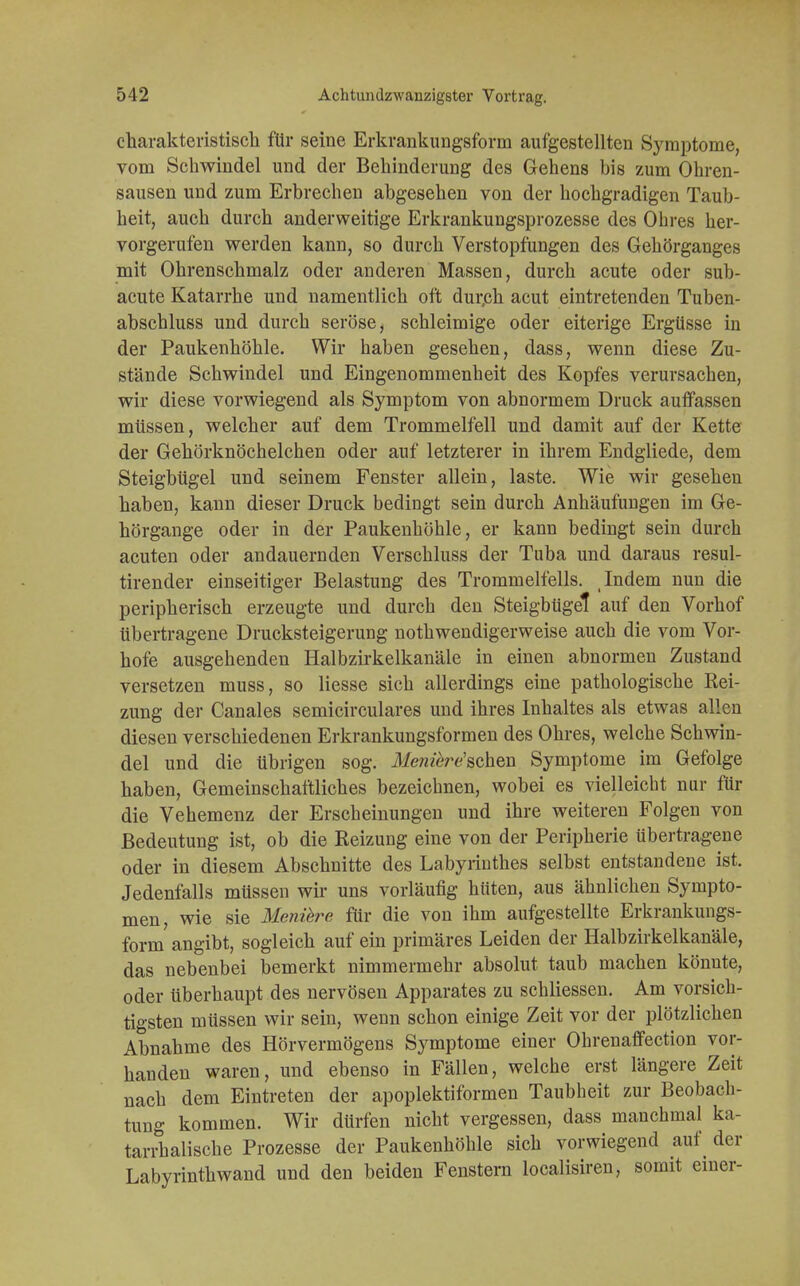 charakteristisch für seine Erkrankungsform aufgestellten Symptome, vom Schwindel und der Behinderung des Gehens bis zum Ohren- sausen und zum Erbrechen abgesehen von der hochgradigen Taub- heit, auch durch anderweitige Erkrankungsprozesse des Ohres her- vorgerufen werden kann, so durch Verstopfungen des Gehörganges mit Ohrenschmalz oder anderen Massen, durch acute oder sub- acute Katarrhe und namentlich oft dur.ch acut eintretenden Tuben- abschluss und durch seröse, schleimige oder eiterige Ergüsse in der Paukenhöhle. Wir haben gesehen, dass, wenn diese Zu- stände Schwindel und Eingenommenheit des Kopfes verursachen, wir diese vorwiegend als Symptom von abnormem Druck auffassen müssen, welcher auf dem Trommelfell und damit auf der Kette der Gehörknöchelchen oder auf letzterer in ihrem Endgliede, dem Steigbügel und seinem Fenster allein, laste. Wie wir gesehen haben, kann dieser Druck bedingt sein durch Anhäufungen im Ge- hörgange oder in der Paukenhöhle, er kann bedingt sein durch acuten oder andauernden Verschluss der Tuba und daraus resul- tirender einseitiger Belastung des Trommelfells. Indem nun die peripherisch erzeugte und durch den Steigbügel auf den Vorhof übertragene Drucksteigerung nothwendigerweise auch die vom Vor- hofe ausgehenden Halbzirkelkanäle in einen abnormen Zustand versetzen muss, so Hesse sich allerdings eine pathologische Rei- zung der Canales semicirculares und ihres Inhaltes als etwas allen diesen verschiedenen Erkrankungsformen des Ohres, welche Schwin- del und die übrigen sog. Menikre'wh&a Symptome im Gefolge haben, Gemeinschaftliches bezeichnen, wobei es vielleicht nur für die Vehemenz der Erscheinungen und ihre weiteren Folgen von Bedeutung ist, ob die Reizung eine von der Peripherie übertragene oder in diesem Abschnitte des Labyrinthes selbst entstandene ist. Jedenfalls müssen wir uns vorläufig hüten, aus ähnlichen Sympto- men, wie sie Menihre für die von ihm aufgestellte Erkrankungs- form angibt, sogleich auf ein primäres Leiden der Halbzirkelkanäle, das nebenbei bemerkt nimmermehr absolut taub machen könnte, oder überhaupt des nervösen Apparates zu schliessen. Am vorsich- tigsten müssen wir sein, wenn schon einige Zeit vor der plötzlichen Abnahme des Hörvermögens Symptome einer Ohrenaffection vor- handen waren, und ebenso in Fällen, welche erst längere Zeit nach dem Eintreten der apoplektiformen Taubheit zur Beobach- tung kommen. Wir dürfen nicht vergessen, dass manchmal ka- tarrhalische Prozesse der Paukenhöhle sich vorwiegend auf der Labyrinthwand und den beiden Fenstern localisiren, somit einer-