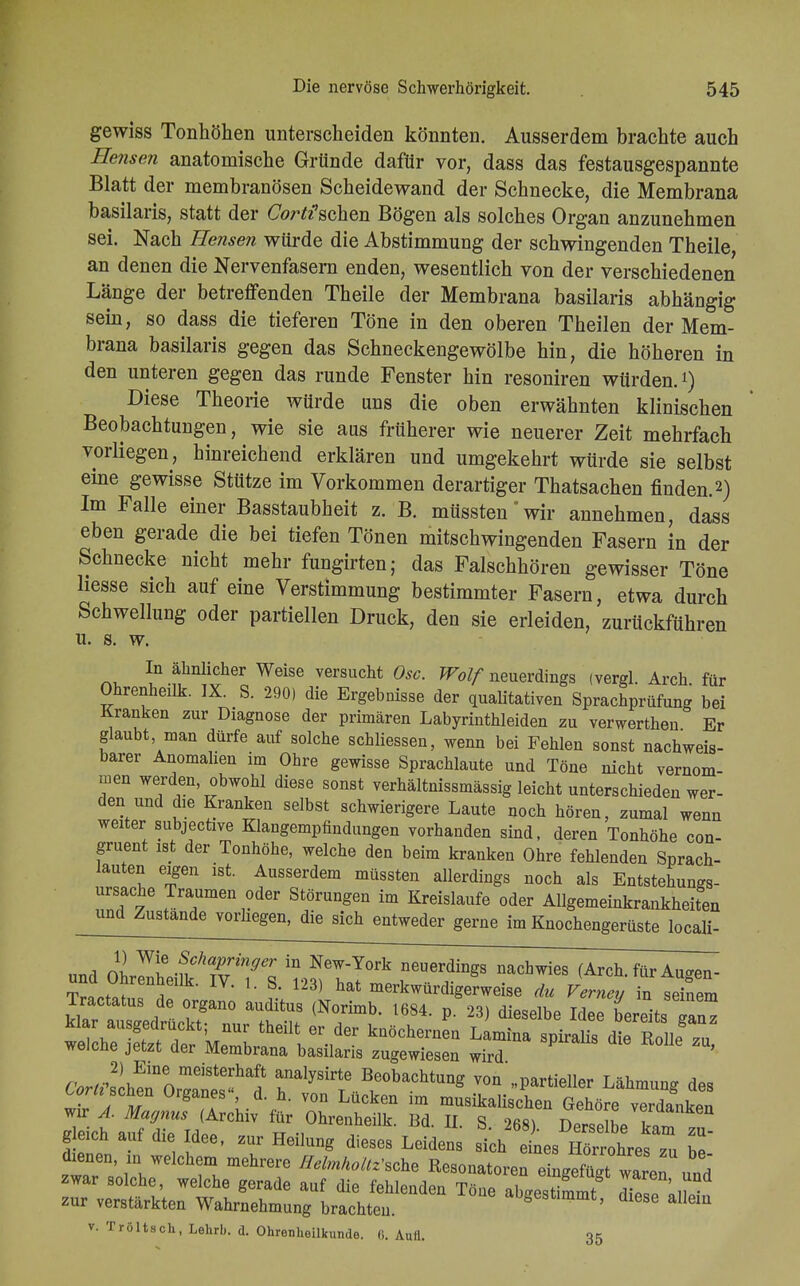 gewiss Tonhöhen unterscheiden könnten. Ausserdem brachte auch Bensen anatomische Gründe dafür vor, dass das festausgespannte Blatt der membranösen Scheidewand der Schnecke, die Membrana basilaris, statt der Cor^schen Bögen als solches Organ anzunehmen sei. Nach Bensen würde die Abstimmung der schwingenden Theile, an denen die Nervenfasern enden, wesentlich von der verschiedenen Länge der betreffenden Theile der Membrana basilaris abhängig sein, so dass die tieferen Töne in den oberen Theilen der Mem- brana basilaris gegen das Schneckengewölbe hin, die höheren in den unteren gegen das runde Fenster hin resoniren würden.1) Diese Theorie würde uns die oben erwähnten klinischen Beobachtungen, wie sie aas früherer wie neuerer Zeit mehrfach vorliegen, hinreichend erklären und umgekehrt würde sie selbst eine gewisse Stütze im Vorkommen derartiger Thatsachen finden.2) Im Falle einer Basstaubheit z. B. müssten'wir annehmen, dass eben gerade die bei tiefen Tönen mitschwingenden Fasern in der Schnecke nicht mehr fungirten; das Falschhören gewisser Töne Hesse sich auf eine Verstimmung bestimmter Fasern, etwa durch Schwellung oder partiellen Druck, den sie erleiden, zurückführen u. s. w. ™ ? ^thel WeiSe YerSUcht 0sc- Wolf neuerdings (vergl. Arch. für Ohrenheilk. IX. S. 290) die Ergebnisse der qualitativen Sprachprüfung bei Kranken zur Diagnose der primären Labyrinthleiden zu verwerthen Er glaubt man dürfe auf solche schliessen, wenn bei Fehlen sonst nachweis- barer Anomalien im Ohre gewisse Sprachlaute und Töne nicht vernom- men werden, obwohl diese sonst verhältnissmässig leicht unterschieden wer- den und die Kranken selbst schwierigere Laute noch hören, zumal wenn weiter subjective Klangempfindungen vorhanden sind, deren Tonhöhe con- gruent ist der Tonhöhe, welche den beim kranken Ohre fehlenden Sprach- lauten eigen ist. Ausserdem müssten allerdings noch als Entstehungs- ursache Traumen oder Störungen im Kreislaufe oder Allgemeinkrankheiten und Zustande vorhegen, die sich entweder gerne im Knochengerüste locali- und oLTZmTTs 'nlV^ rUe?ngS naChwi6S ^-f-Augen- Tractatus^tgllo ^l^lT^^^ V*™» klar ausgedrückt; nur theilt er der knöchern J^Ä^ welche jetzt der Membrana basilaris zugewiesen wird ' 6Ws2£l0^tSha? rlySirtTe Beobachtu*g ™ »Partieller Lähmung des Z 1 m g ! L d h- V0D Lücken im musikalischen Gehöre verdanken gleich auf die Idee, zur Heilung dieses Leidens sich eines Hörrohres m hl dienen, m welchem mehrere Heimholte ^on,toZ Z^2^l zwar solche, welche gerade auf die fehlenden Töue abgestimmt Ze allein zur verstärkten Wahrnehmung brachten. »gesummt, diese allem v. Tröltscü, Lehrb. d. Ohrenheilkunde. 0. Aull. 35