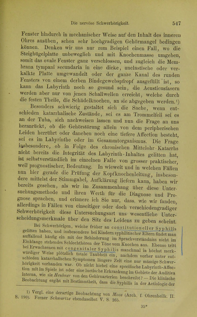 Fenster hindurch in mechanischer Weise auf den Inhalt des inneren Ohres ausüben, schon sehr hochgradigen Gehörmangel bedingen können. Denken wir uns nur zum Beispiel einen Fall, wo die Steigbügelplatte unbeweglich und mit Knochenmasse umgeben, somit das ovale Fenster ganz verschlossen, und zugleich die Mem- brana tyrnpani secundaria in eine dicke, unelastische oder ver- kalkte Platte umgewandelt oder der ganze Kanal des runden Fensters von einem derben Bindegewebspfropf ausgefüllt' ist, so kann das Labyrinth noch so gesund sein, die Acusticusfasern werden aber nur von jenen Schallwellen erreicht, welche durch die festen Theile, die Schädelknochen, an sie abgegeben werden.1) ^ Besonders schwierig gestaltet sich die Sache, wenn ent- schieden katarrhalische Zustände, sei es am Trommelfell sei es an der Tuba, sich nachweisen lassen und nun die Frage an uns heranrückt, ob die Gehörstörung allein von dem peripherischen Leiden herrührt oder daneben noch eine tiefere Affection besteht, sei es im Labyrinthe oder im Gesammtorganismus. Die Frage insbesondere, ob in Folge des chronischen Mittelohr - Katarrhs nicht bereits die Integrität des Labyrinth - Inhaltes gelitten hat ist selbstverständlich im einzelnen Falle von grosser praktischer' weil prognostischer, Bedeutung. In wieweit und in welchen Fällen nun hier gerade die Prüfung der Kopfknochenleitung, insbeson- dere mittelst der Stimmgabel, Aufklärung liefern kann, haben wir bereits gesehen, als wir im Zusammenhang über diese Unter suchungsmethode und ihren Werth für die Diagnose und Pro- gnose sprachen, und erinnere ich Sie nur, dass, wie wir fanden, allerdings in Fällen von einseitiger oder doch verschiedengradiger Schwerhörigkeit diese Untersuchungsart uns wesentliche Unter- scheidungsmerkmale über den Sitz des Leidens zu geben scheint. Bei Schwerhörigen, welche früher an Constitutionen er Syphilis fnfflu i v.Ynd insbes01ldere bei Kindern syphilitischer Eltern findet man auffa end häufig ein mit der Behinderung im Sprachverständniss nicht im b i Erwachi >Schlec1^0™ Töne vom Knochen aus. Ebenso tri bei Erwachsenen mit congenitaler Syphilis manchmal in höchst merk würdiger Weise plötzlich totale Taubheit e,n, nachdem v ^r un er en- schieden katarrhalischen Symptomen längere Zeit eine nur mä sige Z2i SrnTl Ä18 eine luetische Erkrankung im Gebiete der Auditiva interna wie sie ffeubner von den Gehirnarterien beschreibt? - Die klinische J^?^ in der Aetiologie der S icm Vrg1' Ginc ,derartl'ge Beobachtug von Moos (Arch. f. Ühren'heflk II &. 190). Ferner Schwänze ebendaselbst V. S. 265. unrenüeilk. Ii. 35 ,*