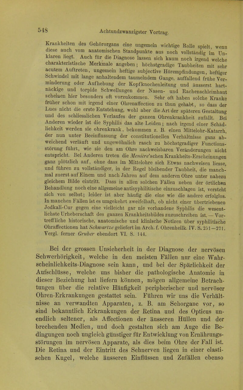 Krankheiten des Gehörorgans eine ungemein wichtige Rolle spielt wenn diese auch vom anatomischen Standpunkte aus noch vollständig im Un- klaren liegt. Auch für die Diagnose lassen sich kaum noch irgend welche charakteristische Merkmale angeben; höchstgradige Taubheiten mit sehr acutem Auftreten, ungemein heftige subjective Hörempfindungen, heftiger Schwindel mit lange anhaltendem taumelndem Gange, auffallend frühe Ver- minderung oder Aufhebung der Kopfknochenleitung und äusserst hart- näckige und torpide Schwellungen der Nasen- und Rachenschleimhaut scheinen hier besonders oft vorzukommen. Sehr oft haben solche Kranke früher schon mit irgend einer Okrenaffection zu thun gehabt, so dass der Lues nicht die erste Entstehung, wohl aber die Art der späteren Gestaltung und des schliesslichen Verlaufes der ganzen Ohrenkrankheit zufällt. Bei Anderen wieder ist die Syphilis das alte Leiden; nach irgend einer Schäd- lichkeit werden sie ohrenkrank, bekommen z. B. einen Mittelohr-Katarrh, der nun unter Beeinflussung der constitutionellen Verhältnisse ganz ab- weichend verläuft und ungewöhnlich rasch zu höchstgradiger Functions- störung führt, wie sie den am Ohre nachweisbaren Veränderungen nicht entspricht. Bei Anderen treten die 3Ieniere,schen Krankheits-Erscheinungen ganz plötzlich auf, ohne dass im Mittelohre sich Etwas nachweisen Messe, und führen zu vollständiger, in der Regel bleibender Taubheit, die manch- mal zuerst auf Einem und nach Jahren auf dem anderen Ohre unter nahezu gleichem Bilde eintritt. Dass in allen solchen Fällen neben der örtlichen Behandlung noch eine allgemeine antisyphilitische einzuschlagen ist, versteht sich von selbst; leider ist aber häufig die eine wie die andere erfolglos. In manchen Fällen ist es umgekehrt zweifelhaft, ob nicht einer übertriebenen Jodkali-Cur gegen eine vielleicht gar nie vorhandene Syphilis die wesent- lichste Urheberschaft des ganzen Krankheitsbildes zuzuschreiben ist. — Vor- treffliche historische, anatomische und klinische Notizen über syphilitische OhrafFectionen hat Schivartze geliefert im Arch. f. Ohrenheilk. IV. S. 251 —271. Vergl. ferner Gruber ebendort VI. S. 144. Bei der grossen Unsicherheit in der Diagnose der nervösen Schwerhörigkeit, welche in den meisten Fällen nur eine Wahr- scheinlichkeits-Diagnose sein kann, und bei der Spärlichkeit der Aufschlüsse, welche uns bisher die pathologische Anatomie in dieser Beziehung hat liefern können, mögen allgemeine Betrach- tungen über die relative Häufigkeit peripherischer und nervöser Ohren-Erkrankungen gestattet sein. Führen wir uns die Verhält- nisse an verwandten Apparaten, z. B. am Sehorgane vor, so sind bekanntlich Erkrankungen der Retina und des Opticus un- endlich seltener, als Affectionen der äusseren Hüllen und der brechenden Medien, und doch gestalten sich am Auge die Be- dingungen noch ungleich günstiger für Entwicklung von Ernährungs- störungen im nervösen Apparate, als dies beim Ohre der Fall ist. Die Retina und der Eintritt des Sehnerven liegen in einer elasti- schen Kugel, welche äusseren Einflüssen und Zufällen ebenso