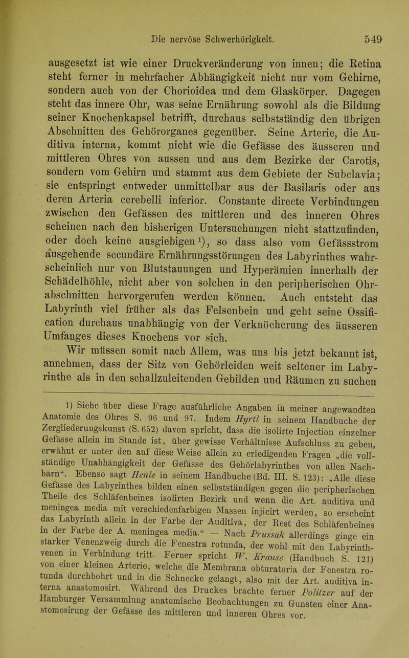 ausgesetzt ist wie einer Druckveränderung von innen; die Retina steht ferner in mehrfacher Abhängigkeit nicht nur vom Gehirne, sondern auch von der Chorioidea und dem Glaskörper. Dagegen steht das innere Ohr, was seine Ernährung sowohl als die Bildung seiner Knochenkapsel betrifft, durchaus selbstständig den übrigen Abschnitten des Gehörorganes gegenüber. Seine Arterie, die Au- ditiva interna, kommt nicht wie die Gefässe des äusseren und mittleren Ohres von aussen und aus dem Bezirke der Carotis, sondern vom Gehirn und stammt aus dem Gebiete der Subclavia; sie entspringt entweder unmittelbar aus der Basilaris oder aus deren Arteria cerebelli inferior. Constante directe Verbindungen zwischen den Gefässen des mittleren und des inneren Ohres scheinen nach den bisherigen Untersuchungen nicht stattzufinden, oder doch keine ausgiebigen1), so dass also vom Gefässstrom ausgehende secundäre Ernährungsstörungen des Labyrinthes wahr- scheinlich nur von Blutstauungen und Hyperämien innerhalb der Schädelhöhle, nicht aber von solchen in den peripherischen Ohr- abschnitten hervorgerufen werden können. Auch entsteht das Labyrinth viel früher als das Felsenbein und geht seine Ossifi- cation durchaus unabhängig von der Verknöcherung des äusseren Umfanges dieses Knochens vor sich. Wir müssen somit nach Allem, was uns bis jetzt bekannt ist, annehmen, dass der Sitz von Gehörleiden weit seltener im Laby- rinthe als in den schallzuleitenden Gebilden und Räumen zu suchen 1) Siehe über diese Frage ausführliche Angaben in meiner angewandten Anatomie des Ohres S. 96 und 97. Indem Hyrtl in seinem Handbuche der Zergliederungskunst (S. 652) davon spricht, dass die isolirte Injection einzelner Gefässe allein im Stande ist, über gewisse Verhältnisse Aufschluss zu geben, erwähnt er unter den auf diese Weise allein zu erledigenden Fragen „die voll- ständige Unabhängigkeit der Gefässe des Gehörlabyrinthes von allen Nach- barn. Ebenso sagt Henle in seinem Handbuche (Bd. III. S. 123): „Alle diese Gefässe des Labyrinthes bilden einen selbstständigen gegen die peripherischen Theile des Schläfenbeines isolirten Bezirk und wenn die Art. auditiva und meningea media mit verschiedenfarbigen Massen injicirt werden, so erscheint das Labyrinth allein in der Farbe der Auditiva, der Rest des Schläfenbeines in der Farbe der A. meningea media.« - - Nach Prussak allerdings ginge ein starker Venenzweig durch die Fenestra rotunda, der wohl mit den Labyrinth- venen in Verbindung tritt. Ferner spricht W. Krause (Handbuch S 121) von einer kleinen Arterie, welche die Membrana obturatoria der Fenestra ro- tunda durchbohrt und in die Schnecke gelangt, also mit der Art. auditiva in- terna anastomosirt. Während des Druckes brachte ferner Politzer auf der Hamburger Versammlung anatomische Beobachtungen zu Gunsten einer Ana- stomosirung der Gefässe des mittleren und inneren Ohres vor