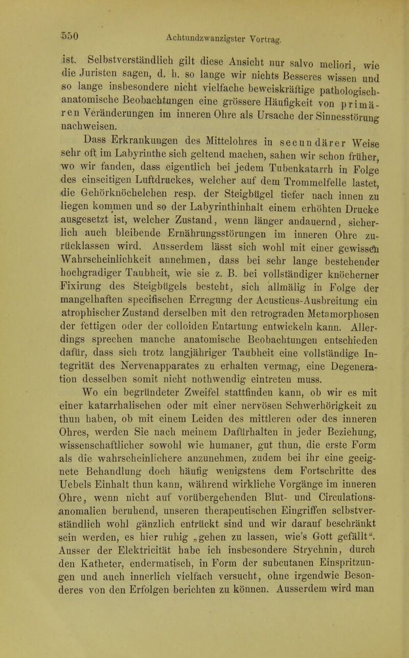 ist. Selbstverständlich gilt diese Ansicht nur salvo meliori wie die Juristen sagen, d. h. so lange wir nichts Besseres wissen und so lange insbesondere nicht vielfache beweiskräftige pathologisch- anatomische Beobachtungen eine grössere Häufigkeit von primä- ren Veränderungen im inneren Ohre als Ursache der Sinnesstörung nachweisen. Dass Erkrankungen des Mittelohres in secundärer Weise sehr oft im Labyrinthe sich geltend machen, sahen wir schon früher wo wir fanden, dass eigentlich bei jedem Tubenkatarrh in Folge des einseitigen Luftdruckes, welcher auf dem Trommelfelle lastet die Gehörknöchelchen resp. der Steigbügel tiefer nach innen zu liegen kommen und so der Labyrinthinhalt einem erhöhten Drucke ausgesetzt ist, welcher Zustand, wenn länger andauernd, sicher- lich auch bleibende Ernährungsstörungen im inneren Ohre zu- rücklassen wird. Ausserdem lässt sich wohl mit einer gewissen Wahrscheinlichkeit annehmen, dass bei sehr lange bestehender hochgradiger Taubheit, wie sie z. B. bei vollständiger knöcherner Fixirung des Steigbügels besteht, sich allmälig in Folge der mangelhaften specifischen Erregung der Acusticus-Ausbreitung ein atrophischer Zustand derselben mit den retrograden Metamorphosen der fettigen oder der colloiden Entartung entwickeln kann. Aller- dings sprechen manche anatomische Beobachtungen entschieden dafür, dass sich trotz langjähriger Taubheit eine vollständige In- tegrität des Nervenapparates zu erhalten vermag, eine Degenera- tion desselben somit nicht nothwendig eintreten muss. Wo ein begründeter Zweifel stattfinden kann, ob wir es mit einer katarrhalischen oder mit einer nervösen Schwerhörigkeit zu thun haben, ob mit einem Leiden des mittleren oder des inneren Ohres, werden Sie nach meinem Dafürhalten in jeder Beziehung, wissenschaftlicher sowohl wie humaner, gut thun, die erste Form als die wahrscheinlichere anzunehmen, zudem bei ihr eine geeig- nete Behandlung doch häufig wenigstens dem Fortschritte des Uebels Einhalt thun kann, während wirkliche Vorgänge im inneren Ohre, wenn nicht auf vorübergehenden Blut- und Circulations- anomalien beruhend, unseren therapeutischen Eingriffen selbstver- ständlich wohl gänzlich entrückt sind und wir darauf beschränkt sein werden, es hier ruhig „gehen zu lassen, wie's Gott gefällt. Ausser der Elektricität habe ich insbesondere Strychnin, durch den Katheter, endermatisch, in Form der subcutanen Einspritzun- gen und auch innerlich vielfach versucht, ohne irgendwie Beson- deres von den Erfolgen berichten zu können. Ausserdem wird man