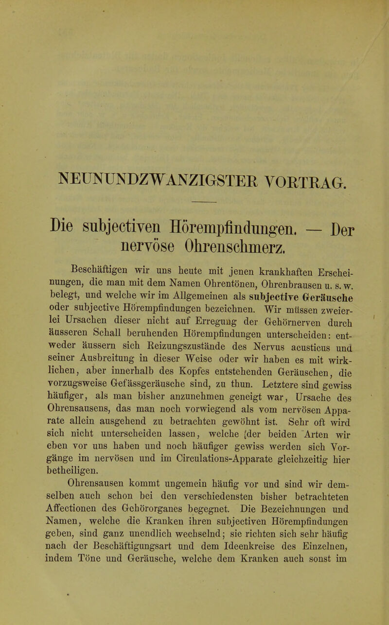 NEUNUNDZWANZIGSTER VORTRAG. Die subjectiven Hörempflndungen. — Der nervöse Ohrenschmerz. Beschäftigen wir uns heute mit jenen krankhaften Erschei- nungen, die man mit dem Namen Ohrentönen, Ohrenbrausen u. s. w. belegt, und welche wir im Allgemeinen als subjective Geräusche oder subjective Hörempfindungen bezeichnen. Wir müssen zweier- lei Ursachen dieser nicht auf Erregung der Gehörnerven durch äusseren Schall beruhenden Hörempfindungen unterscheiden: ent- weder äussern sich Reizungszustände des Nervus acusticus und seiner Ausbreitung in dieser Weise oder wir haben es mit wirk- lichen, aber innerhalb des Kopfes entstehenden Geräuschen, die vorzugsweise Gef ässgeräusche sind, zu thun. Letztere sind gewiss häufiger, als man bisher anzunehmen geneigt war, Ursache des Ohrensausens, das man noch vorwiegend als vom nervösen Appa- rate allein ausgehend zu betrachten gewöhnt ist. Sehr oft wird sich nicht unterscheiden lassen, welche {der beiden Arten wir eben vor uns haben und noch häufiger gewiss werden sich Vor- gänge im nervösen und im Circulations-Apparate gleichzeitig hier betheiligen. Ohrensausen kommt ungemein häufig vor und sind wir dem- selben auch schon bei den verschiedensten bisher betrachteten Affectionen des Gehörorganes begegnet. Die Bezeichnungen und Namen, welche die Kranken ihren subjectiven Hörempfindungen geben, sind ganz unendlich wechselnd; sie richten sich sehr häufig nach der Beschäftigungsart und dem Ideenkreise des Einzelnen, indem Töne und Geräusche, welche dem Kranken auch sonst im