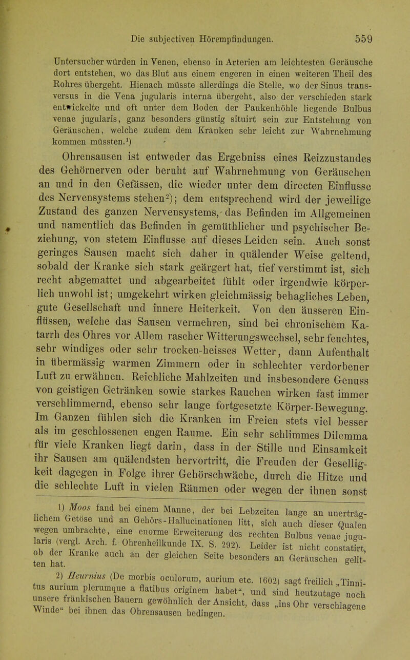 Untersucher würden in Venen, ebenso in Arterien am leichtesten Geräusche dort entstehen, wo das Blut aus einem engeren in einen weiteren Theil des Rohres übergeht. Hienach müsste allerdings die Stelle, wo der Sinus trans- versa in die Vena jugularis interna übergeht, also der verschieden stark entwickelte und oft unter dem Boden der Paukenhöhle liegende Bulbus venae jugularis, ganz besonders günstig situirt sein zur Entstehung von Geräuschen, welche zudem dem Kranken sehr leicht zur Wahrnehmung kommen müssten.1) Ohrensausen ist entweder das Ergebniss eines Reizzustandes des Gehörnerven oder beruht auf Wahrnehmung von Geräuschen an und in den Gelassen, die wieder unter dem directen Einflüsse des Nervensystems stehen2); dem entsprechend wird der jeweilige Zustand des ganzen Nervensystems,-das Befinden im Allgemeinen und namentlich das Befinden in gemüthlicher und psychischer Be- ziehung, von stetem Einflüsse auf dieses Leiden sein. Auch sonst geringes Sausen macht sich daher in quälender Weise geltend, sobald der Kranke sich stark geärgert hat, tief verstimmt ist, sich recht abgemattet und abgearbeitet fühlt oder irgendwie körper- lich unwohl ist; umgekehrt wirken gleichmässig behagliches Leben, gute Gesellschaft und innere Heiterkeit. Von den äusseren Ein- flüssen, welche das Sausen vermehren, sind bei chronischem Ka- tarrh des Ohres vor Allem rascher Witterungswechsel, sehr feuchtes, sehr windiges oder sehr trocken-heisses Wetter, dann Aufenthalt in übermässig warmen Zimmern oder in schlechter verdorbener Luft zu erwähnen. Reichliche Mahlzeiten und insbesondere Genuss von geistigen Getränken sowie starkes Rauchen wirken fast immer verschlimmernd, ebenso sehr lange fortgesetzte Körper-Bewegung. Im Ganzen fühlen sich die Kranken im Freien stets viel besser als im geschlossenen engen Räume. Ein sehr schlimmes Dilemma für viele Kranken liegt darin, dass in der Stille und Einsamkeit ihr Sausen am quälendsten hervortritt, die Freuden der Gesellig- keit dagegen in Folge ihrer Gehörschwäche, durch die Hitze und die schlechte Luft in vielen Räumen oder wegen der ihnen sonst 1) Moos fand bei einem Manne, der bei Lebzeiten lange an unerträg- lichem Getose und an Gehörs-Hallucinationen litt, sich auch dieser Qualen wegen umbrachte eine enorme Erweiterung des rechten Bulbus venae jugu- laris (vergl. Arch. f. Ohrenheilkunde IX. S. 292). Leider ist nicht constatfrt t°en h'at  ^ glei°hen ***** besonders an Geräuschen gelit- 2) Heurnius (De morbis oculorum, aurium etc. 1602) sagt freüich Tinni tus aurium plerumque a flatibus originem habet», und sind heutzutage^ noch unsere fränkischen Bauern gewöhnlich der Ansicht, dass „ins Ohr verschlagene Winde» bei ihnen das Ohrensausen bedingen. «^magene