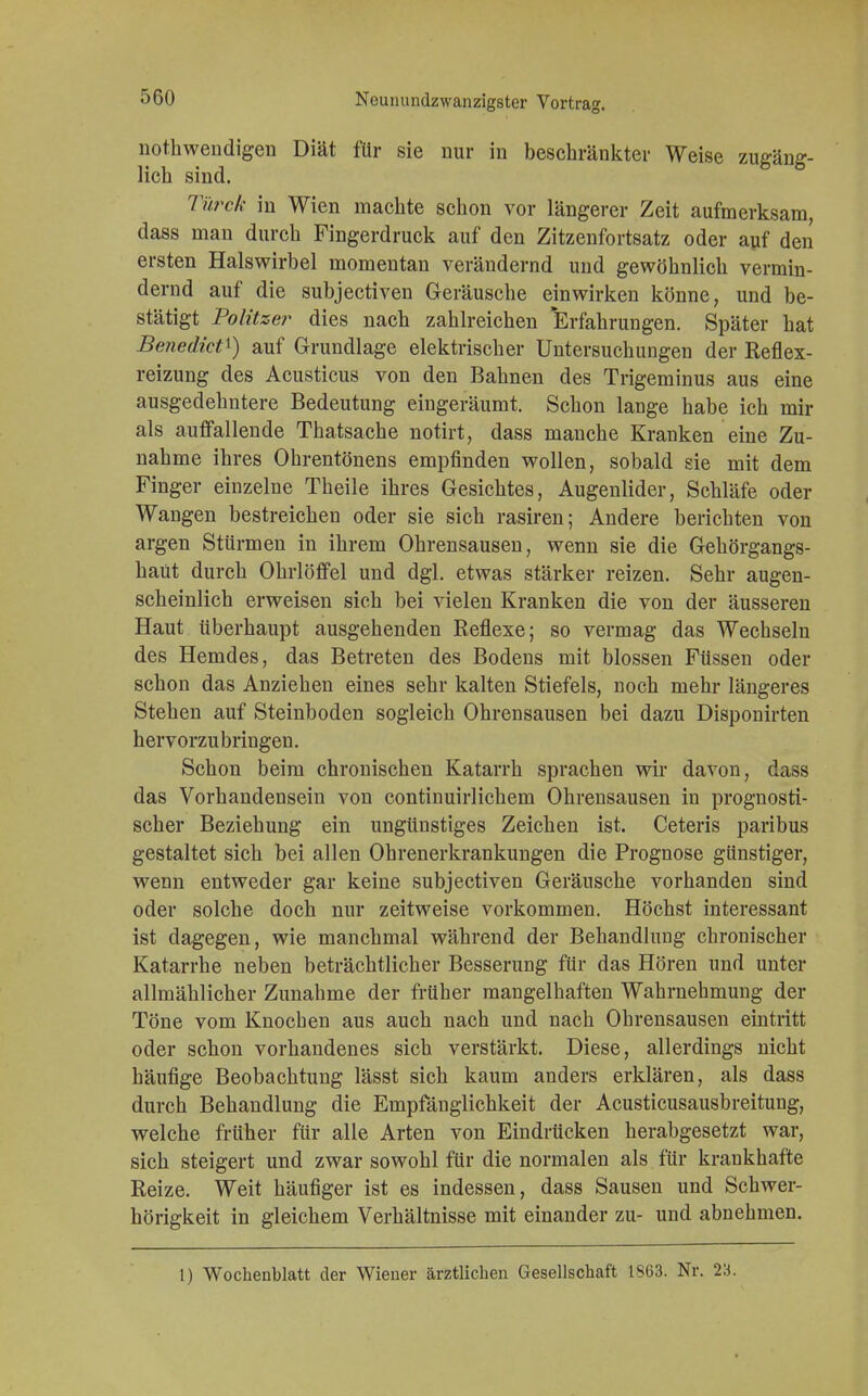notkwendigen Diät für sie nur in beschränkter Weise zugäng- lich sind. Türck in Wien machte schon vor längerer Zeit aufmerksam, dass man durch Fingerdruck auf den Zitzenfortsatz oder auf den ersten Halswirbel momentan verändernd und gewöhnlich vermin- dernd auf die subjectiven Geräusche einwirken könne, und be- stätigt Politzer dies nach zahlreichen Erfahrungen. Später hat Benedict1) auf Grundlage elektrischer Untersuchungen der Reflex- reizung des Acusticus von den Bahnen des Trigeminus aus eine ausgedehntere Bedeutung eingeräumt. Schon lange habe ich mir als auffallende Thatsache notirt, dass manche Kranken eine Zu- nahme ihres Ohrentönens empfinden wollen, sobald sie mit dem Finger einzelne Theile ihres Gesichtes, Augenlider, Schläfe oder Wangen bestreichen oder sie sich rasiren; Andere berichten von argen Stürmen in ihrem Ohrensausen, wenn sie die Gehörgangs- haüt durch Ohrlöffel und dgl. etwas stärker reizen. Sehr augen- scheinlich erweisen sich bei vielen Kranken die von der äusseren Haut überhaupt ausgehenden Reflexe; so vermag das Wechseln des Hemdes, das Betreten des Bodens mit blossen Füssen oder schon das Anziehen eines sehr kalten Stiefels, noch mehr längeres Stehen auf Steinboden sogleich Ohrensausen bei dazu Disponirten hervorzubringen. Schon beim chronischen Katarrh sprachen wir davon, dass das Vorhandensein von continuirlichem Ohrensausen in prognosti- scher Beziehung ein ungünstiges Zeichen ist. Ceteris paribus gestaltet sich bei allen Ohrenerkrankungen die Prognose günstiger, wenn entweder gar keine subjectiven Geräusche vorhanden sind oder solche doch nur zeitweise vorkommen. Höchst interessant ist dagegen, wie manchmal während der Behandlung chronischer Katarrhe neben beträchtlicher Besserung für das Hören und unter allmählicher Zunahme der früher mangelhaften Wahrnehmung der Töne vom Knochen aus auch nach und nach Ohrensausen eintritt oder schon vorhandenes sich verstärkt. Diese, allerdings nicht häufige Beobachtung lässt sich kaum anders erklären, als dass durch Behandlung die Empfänglichkeit der Acusticusausbreitung, welche früher für alle Arten von Eindrücken herabgesetzt war, sich steigert und zwar sowohl für die normalen als für krankhafte Reize. Weit häufiger ist es indessen, dass Sausen und Schwer- hörigkeit in gleichem Verhältnisse mit einander zu- und abnehmen. 1) Wochenblatt der Wiener ärztlichen Gesellschaft 1863. Nr. 23.