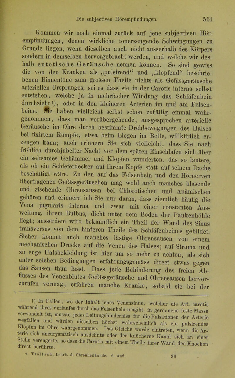 Kommen wir noch einmal zurück auf jene subjectiven Hör- empfindungen, denen wirkliche tonerzeugende Schwingungen zu Grunde liegen, wenn dieselben auch nicht ausserhalb des Körpers sondern in demselben hervorgebracht werden, und welche wir des- halb entotische Geräusche nennen können. So sind gewiss die von den Kranken als „pulsirend und „klopfend beschrie- benen Binnentöne zum grossen Theile nichts als Gefässgeräusche arteriellen Ursprunges, sei es dass sie in der Carotis interna selbst entstehen, welche ja in mehrfacher Windung das Schläfenbein durchzieht *), oder in den kleineren Arterien im und am Felsen- beine. Äe haben vielleicht selbst schon zufällig einmal wahr- genommen, dass man vorübergehende, ausgesprochen arterielle Geräusche im Ohre durch bestimmte Drehbewegungen des Halses bei fixirtem Rumpfe, etwa beim Liegen im Bette, willkürlich er- zeugen kann; auch erinnern Sie sich vielleicht, dass Sie nach fröhlich durchjubelter Nacht vor dem späten Einschlafen sich über ein seltsames Gehämmer und Klopfen wunderten, das so lautete, als ob ein Schieferdecker auf Ihrem Kopfe statt auf seinem Dache beschäftigt wäre. Zu den auf das Felsenbein und den Hörnerven übertragenen Gefässgeräuschen mag wohl auch manches blasende und zischende Ohrensausen bei Chlorotischen und Anämischen gehören und erinnere ich Sie nur daran, dass ziemlich häufig die Vena jugularis interna und zwar mit einer constanten Aus- weitung, ihrem Bulbus, dicht unter dem Boden der Paukenhöhle liegt; ausserdem wird bekanntlich ein Theil der Wand des Sinus transversa von dem hinteren Theile des Schläfenbeines gebildet. Sicher kommt auch manches lästige Ohrensausen von einem mechanischen Drucke auf die Venen des Halses; auf Struma und zu enge Halsbekleidung ist hier um so mehr zu achten, als sich unter solchen Bedingungen erfahrungsgemäss direct etwas gegen das Sausen thun lässt. Dass jede Behinderung des freien Ab- flusses des Venenblutes Gefässgeräusche und Ohrensausen hervor- zurufen vermag, erfahren manche Kranke, sobald sie bei der 1) In Fallen wo der Inhalt jenes Venensinus, welcher die Art. carotis wahrend ihres Verlaufes durch das Felsenbein umgibt, in geronnene feste Masse verwandelt ist, müsste jedes Leitungshinderniss für die Pulsationen der Arterie wegfallen und würden dieselben höchst wahrscheinlich als ein pulsirendes Klopfen im Ohre wahrgenommen. Das Gleiche würde eintreten, wenn die Ar- terie sicn aneurysmatisch ausdehnte oder der knöcherne Kanal sich an einer btelle verengerte, so dass die Carotis mit einem Theile ihrer Wand den Knochen direct berührte. v. Tröltsch, Lehrb. d. Ohrenheilkunde. 0. Aufl. 36