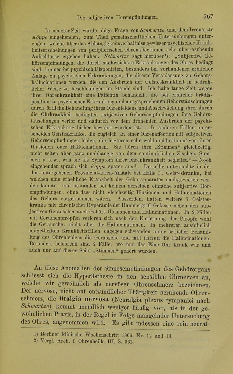 In neuerer Zeit wurde obige Frage von Schwartze und dem Irrenarzte Köpfe eingebenden, zum Theil gemeinschaftlichen Untersuchungen unter- zogen, welche über das Abhängigkeitsverhältniss gewisser psychischer Krank- heitserscheinungen von peripherischen Ohrenaffectionen sehr überraschende Aufschlüsse ergeben haben. Schwartze sagt hierüber1): „Subjective Ge- hörsempfindungen, die durch nachweisbare Erkrankungen des Ohres bedingt sind, können bei psychisch Disponirten, besonders bei vorhandener erblicher Anlage zu psychischen Erkrankungen, die directe Veranlassung zu Gehörs- hallucinationen werden, die den Ausbruch der Geisteskrankheit in bedroh- licher Weise zu beschleunigen im Stande sind. Ich habe lange Zeit wegen ihrer Ohrenkrankheit eine Patientin behandelt, die bei erblicher Prädis- position zu psychischer Erkrankung und ausgesprochenen Gehörstäuschungen durch örtliche Behandlung ihres Ohrenleidens und Abschwächung ihrer durch die Ohrkrankheit bedingten subjectiven Gehörsempfindungen ihre Gehörs- täuschungen verlor und dadurch vor dem drohenden Ausbruch der psychi- schen Erkrankung bisher bewahrt worden ist. „In anderen Fällen unter- scheiden Geisteskranke, die zugleich an einer Ohrenaffection mit subjectiven Gehörsempfindungen leiden, die letzteren sehr wohl und bestimmt von ihren Illusionen oder Hallucinationen. Sie hören ihre „Stimmen gleichzeitig, nicht selten aber ganz unabhängig von dem continuirlichen Zischen, Sum- men u. s. w., was sie als Symptom ihrer Ohrenkrankheit begleitet. — Noch eingehender sprach sich Koppe später aus2). Derselbe untersuchte in der ihm untergebenen Provinzial-Irren-Anstalt bei Halle 31 Geisteskranke, bei welchen eine erhebliche Krankheit des Gehörapparates nachgewiesen wer- den konnte, und bestanden bei keinem derselben einfache subjective Hör- empfindungen, ohne dass nicht gleichzeitig Illusionen und Hallucinationen des Gehörs vorgekommen wären. Ausserdem hatten weitere 7 Geistes- kranke mit chronischer Hyperämie der Hammergriff-Gefässe neben den sub- jectiven Geräuschen auch Gehörs-Illusionen und Hallucinationen. In 2 Fällen mit Cerumenpfröpfen verloren sich nach der Entfernung der Pfropfe wohl die Geräusche, nicht aber die Hallucinationen. In mehreren ausführlich mitgetheilten Krankheitsfällen dagegen schwanden unter örtlicher Behand- lung des Ohrenleidens die Geräusche und mit ihnen die Hallucinationen. Besonders belehrend sind 2 Fälle, wo nur das Eine Ohr krank war und auch nur auf dieser Seite „Stimmen gehört wurden. An diese Anomalien der Sinnesempfindungen des Gehörorgans schliesst sich die Hyperästhesie in den sensiblen Ohrnerven an, welche wir gewöhnlich als nervösen Ohrenschmerz bezeichnen. Der nervöse, nicht auf entzündlicher Thätigkeit beruhende Ohren- schmerz, die Otalgia nervosa (Neuralgia plexus tympanici nach Schwartze), kommt unendlich weniger häufig vor, als in der ge- wöhnlichen Praxis, in der Regel in Folge mangelnder Untersuchung des Ohres, angenommen wird. Es gibt indessen eine rein neural- 1) Berliner klinische Wochenschrift 1866. Nr. 12 und 13. 2) Vergl. Arch. f. Ohrenheilk. HI. S. 332.