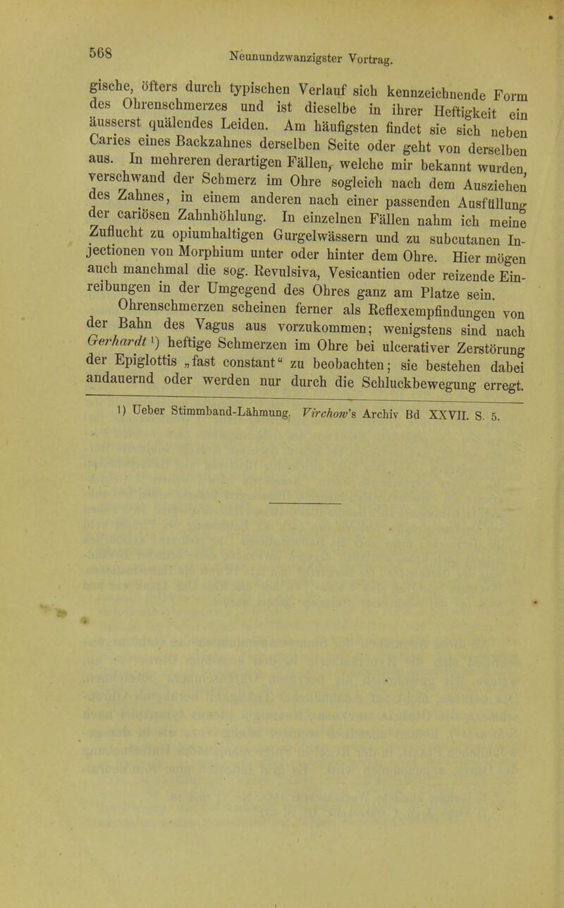 gische, öfters durch typischen Verlauf sich kennzeichnende Form des Ohrenschmerzes und ist dieselbe in ihrer Heftigkeit ein äusserst quälendes Leiden. Am häufigsten findet sie sich neben Caries eines Backzahnes derselben Seite oder geht von derselben aus. In mehreren derartigen Fällen,- welche mir bekannt wurden verschwand der Schmerz im Ohre sogleich nach dem Ausziehen des Zahnes, in einem anderen nach einer passenden Ausfüllung der canösen Zahnhöhlung. In einzelnen Fällen nahm ich meine Zuflucht zu opiumhaltigen Gurgelwässern und zu subcutanen In- jectionen von Morphium unter oder hinter dem Ohre. Hier mögen auch manchmal die sog. Revulsiva, Vesicantien oder reizende Ein- reibungen in der Umgegend des Ohres ganz am Platze sein. Ohrenschmerzen scheinen ferner als Reflexempfindungen von der Bahn des Vagus aus vorzukommen; wenigstens sind nach Gerhardt') heftige Schmerzen im Ohre bei ulcerativer Zerstörung der Epiglottis „fast constant« zu beobachten; sie bestehen dabei andauernd oder werden nur durch die Schluckbewegung erregt. 1) üeber Stimmband-Lähmung. Virchow\ Archiv Bd XXVII. S. 5.