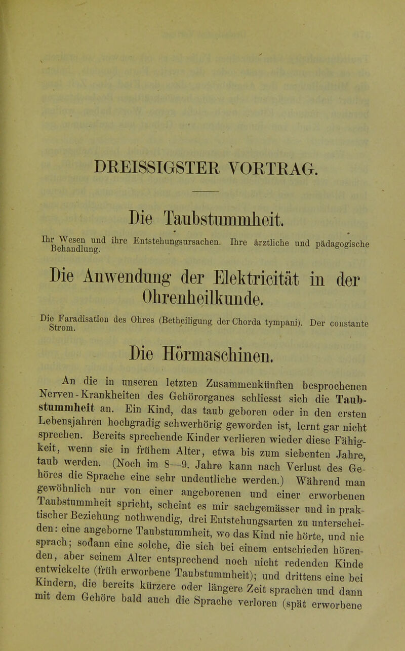 DREISSIGSTER VORTRAG. Die Taubstummheit. aBehandkingnd ^ EntstehunSsursachen- Iüre ärztliche und pädagogische Die Anwendung der Elektricität in der Ohrenheilkunde. DiStfomadiSati°n °hreS (BethÄunS der Cüorda tympani). Der constante Die Hörmaschinen. An die in unseren letzten Zusammenkünften besprochenen Nerven-Krankheiten des Gehörorganes schliesst sich die Taub- stummheit an. Ein Kind, das taub geboren oder in den ersten Lebensjahren hochgradig schwerhörig geworden ist, lernt gar nicht sprechen. Bereits sprechende Kinder verlieren wieder diese Fähig- keit, wenn sie in frühem Alter, etwa bis zum siebenten Jahre taub werden. (Noch im 8-9. Jahre kann nach Verlust des Ge- höres die Sprache eine sehr undeutliche werden.) Während man gewöhnlich nur von einer angeborenen und einer erworbenen Taubstummheit spricht, scheint es mir sachgemässer und in prak- tischer Beziehung notwendig, drei Entstehungsarten zu unterschei- den: eine angeborne Taubstummheit, wo das Kind nie hörte, und nie sprach; sodann eine solche, die sich bei einem entschieden hören- den, aber seinem Alter entsprechend noch nicht redenden Kinde entwickelte (früh erworbene Taubstummheit); und drittens eine bei mÄ c\ Ti ikÜrZr °der läDgere Zdt sPrachen ™d dann mit dem Gehöre bald auch die Sprache verloren (spät erworbene