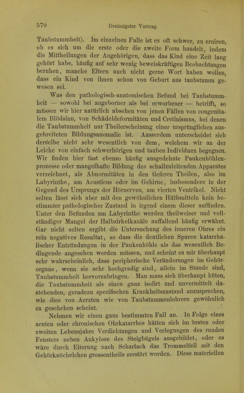 Taubstummheit). Im einzelnen Falle ist es oft schwer, zu eruiren, ob es sich um die erste oder die zweite Form handelt, indem die Mittheilungen der Angehörigen, dass das Kind eine Zeit lang gehört habe, häufig auf sehr wenig beweiskräftigen Beobachtungen beruhen, manche Eltern auch nicht gerne Wort haben wollen, dass ein Kind von ihnen schon von Geburt aus taubstumm ge- wesen sei. Was den pathologisch-anatomischen Befund bei Taubstumm- heit — sowohl bei angeborner als bei erworbener — betrifft, so müssen wir hier natürlich absehen von jenen Fällen von congenita- lem Blödsinn, von Schädeldeformitäten und Cretinismus, bei denen die Taubstummheit nur Theilerscheinung einer ursprünglichen aus- gebreiteten Bildungsanomalie ist. Ausserdem unterscheidet sich derselbe nicht sehr wesentlich von dem, welchem wir an der Leiche von einfach schwerhörigen und tauben Individuen begegnen. Wir finden hier fast ebenso häufig ausgedehnte Paukenhöhlen- prozesse oder mangelhafte Bildung des schallzuleitenden Apparates verzeichnet, als Abnormitäten in den tieferen Theilen, also im Labyrinthe, am Acusticus oder im Gehirne, insbesondere in der Gegend des Ursprungs der Hörnerven, am vierten Ventrikel. Nicht selten lässt sich aber mit den gewöhnlichen Hülfsmitteln kein be- stimmter pathologischer Zustand in irgend einem dieser auffinden. Unter den Befunden am Labyrinthe werden theilweiser und voll- ständiger Mangel der Halbzirkelkanäle auffallend häufig erwähnt. Gar nicht selten ergibt die Untersuchung des inneren Ohres ein rein negatives Resultat, so dass die deutlichen Spuren katarrha- lischer Entzündungen in der Paukenhöhle als das wesentlich Be- dingende angesehen werden müssen, und scheint es mir überhaupt sehr wahrscheinlich, dass peripherische Veränderungen im Gehör- organe, wenn sie sehr hochgradig sind, allein im Stande sind, Taubstummheit hervorzubringen. Man muss sich Uberhaupt hüten, die Taubstummheit als einen ganz isolirt und unvermittelt da- stehenden,- geradezu specifischen Krankheitszustand anzusprechen, wie dies von Aerzten wie von Taubstummenlehrern gewöhnlich zu geschehen scheint. Nehmen wir einen ganz bestimmten Fall an. In Folge eines acuten oder chronischen Ohrkatarrhes hätten sich im ersten oder zweiten Lebensjahre Verdichtungen und Verlegungen des runden Fensters neben Ankylose des Steigbügels ausgebildet, oder es wäre durch Eiterung nach Scharlach das Trommelfell mit den Gehörknöchelchen grossentheils zerstört worden. Diese materiellen