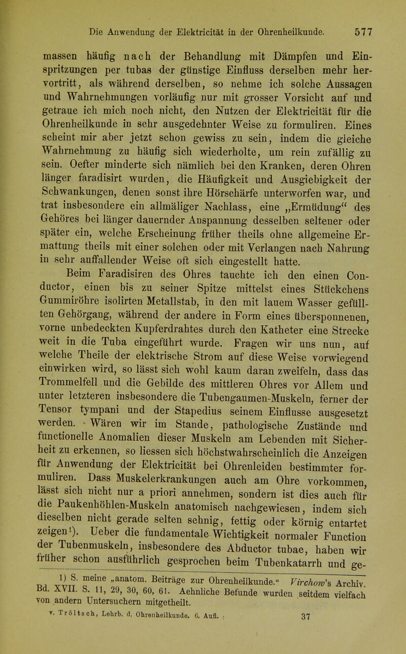 massen häufig nach der Behandlung mit Dämpfen und Ein- spritzungen per tubas der günstige Einfluss derselben mehr her- vortritt, als während derselben, so nehme ich solche Aussagen und Wahrnehmungen vorläufig nur mit grosser Vorsicht auf und getraue ich mich noch nicht, den Nutzen der Elektricität für die Ohrenheilkunde in sehr ausgedehnter Weise zu formuliren. Eines scheint mir aber jetzt schon gewiss zu sein, indem die gleiche Wahrnehmung zu häufig sich wiederholte, um rein zufällig zu sein. Oefter minderte sich nämlich bei den Kranken, deren Ohren länger faradisirt wurden, die Häufigkeit und Ausgiebigkeit der Schwankungen, denen sonst ihre Hörschärfe unterworfen war, und trat insbesondere ein allmäliger Nachlass, eine „Ermüdung des Gehöres bei länger dauernder Anspannung desselben seltener oder später ein, welche Erscheinung früher theils ohne allgemeine Er- mattung theils mit einer solchen oder mit Verlangen nach Nahrung in sehr auffallender Weise oft sich eingestellt hatte. Beim Faradisiren des Ohres tauchte ich den einen Con- ducton einen bis zu seiner Spitze mittelst eines Stückchens Gummiröhre isolirten Metallstab, in den mit lauem Wasser gefüll- ten Gehörgang, während der andere in Form eines übersponnenen, vorne unbedeckten Kupferdrahtes durch den Katheter eine Strecke weit in die Tuba eingeführt wurde. Fragen wir uns nun, auf welche Theile der elektrische Strom auf diese Weise vorwiegend einwirken wird, so lässt sich wohl kaum daran zweifeln, dass das Trommelfell und die Gebilde des mittleren Ohres vor Allem und unter letzteren insbesondere die Tubengaumen-Muskeln, ferner der Tensor tympani und der Stapedius seinem Einflüsse ausgesetzt werden. ■ Wären wir im Stande, pathologische Zustände und functionelle Anomalien dieser Muskeln am Lebenden mit Sicher- heit zu erkennen, so Hessen sich höchstwahrscheinlich die Anzeigen für Anwendung der Elektricität bei Ohrenleiden bestimmter for- muliren. Dass Muskelerkrankungen auch am Ohre vorkommen, lässt sich nicht nur a priori annehmen, sondern ist dies auch für die Paukenhöhlen-Muskeln anatomisch nachgewiesen, indem sich dieselben nicht gerade selten sehnig, fettig oder körnig entartet zeigeni). Ueber die fundamentale Wichtigkeit normaler Function der Tubenmuskeln, insbesondere des Abductor tubae, haben wir früher schon ausführlich gesprochen beim Tubenkatarrh und ge- D1 JJL? m6ine anatom- Beiträge zur Ohrenheilkunde. Virchorv\ Archiv Bd. XVII. S. 11, 29, 30, 60, 61. Aehnliche Befunde wurden seitdem vielfach von andern Untersuchern mitgetheilt. t. Tröltsch, Lehrb. d. Ohrenheilkunde. G. Aufl. ■ 37