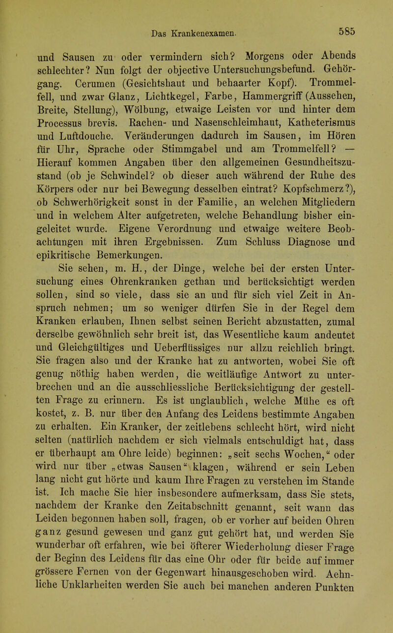 Das Krankenexamen. und Sausen zu oder vermindern sich? Morgens oder Abends schlechter? Nun folgt der objective Untersuchungsbefund. Gehör- gang. Cerumen (Gesichtshaut und behaarter Kopf). Trommel- fell, und zwar Glanz, Lichtkegel, Farbe, Hammergriff (Aussehen, Breite, Stellung), Wölbung, etwaige Leisten vor und hinter dem Processus brevis. Rachen- und Nasenschleimhaut, Katheterismus und Luftdouche. Veränderungen dadurch im Sausen, im Hören für Uhr, Sprache oder Stimmgabel und am Trommelfell? — Hierauf kommen Angaben über den allgemeinen Gesundheitszu- stand (ob je Schwindel? ob dieser auch während der Ruhe des Körpers oder nur bei Bewegung desselben eintrat? Kopfschmerz?), ob Schwerhörigkeit sonst in der Familie, an welchen Mitgliedern und in welchem Alter aufgetreten, welche Behandlung bisher ein- geleitet wurde. Eigene Verordnung und etwaige weitere Beob- achtungen mit ihren Ergebnissen. Zum Schluss Diagnose und epikritische Bemerkungen. Sie sehen, m. H., der Dinge, welche bei der ersten Unter- suchung eines Ohrenkranken gethan und berücksichtigt werden sollen, sind so viele, dass sie an und für sich viel Zeit in An- spruch nehmen; um so weniger dürfen Sie in der Regel dem Kranken erlauben, Ihnen selbst seinen Bericht abzustatten, zumal derselbe gewöhnlich sehr breit ist, das Wesentliche kaum andeutet und Gleichgültiges und Ueberflüssiges nur allzu reichlich bringt. Sie fragen also und der Kranke hat zu antworten, wobei Sie oft genug nöthig haben werden, die weitläufige Antwort zu unter- brechen und an die ausschliessliche Berücksichtigung der gestell- ten Frage zu erinnern. Es ist unglaublich, welche Mühe es oft kostet, z. B. nur über den Anfang des Leidens bestimmte Angaben zu erhalten. Ein Kranker, der zeitlebens schlecht hört, wird nicht selten (natürlich nachdem er sich vielmals entschuldigt hat, dass er überhaupt am Ohre leide) beginnen: „seit sechs Wochen, oder wird nur über „etwas Sausen klagen, während er sein Leben lang nicht gut hörte und kaum Ihre Fragen zu verstehen im Stande ist. Ich mache Sie hier insbesondere aufmerksam, dass Sie stets, nachdem der Kranke den Zeitabschnitt genannt, seit wann das Leiden begonnen haben soll, fragen, ob er vorher auf beiden Ohren ganz gesund gewesen und ganz gut gehört hat, und werden Sie wunderbar oft erfahren, wie bei öfterer Wiederholung dieser Frage der Beginn des Leidens für das eine Ohr oder für beide auf immer grössere Fernen von der Gegenwart hinausgeschoben wird. Aehn- liche Unklarheiten werden Sie auch bei manchen anderen Punkten