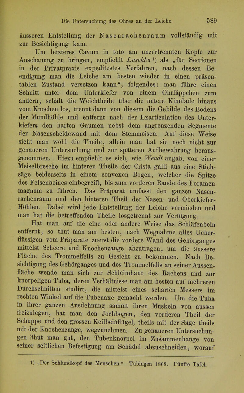 äusseren Entstellung der Nasenrachenraum vollständig mit zur Besichtigung kam. Um letzteres Cavum in toto am unzertrennten Kopfe zur Anschauung zu bringen, empfiehlt Luschka als „für Sectionen in der Privatpraxis expeditestes Verfahren, nach dessen Be- endigung man die Leiche am besten wieder in einen präsen- tablen Zustand versetzen kann, folgendes: man führe einen Schnitt unter dem Unterkiefer von einem Ohrläppchen zum andern, schält die Weichtheile über die untere Kinnlade hinaus vom Knochen los, trennt dann von diesem die Gebilde des Bodens der Mundhöhle und entfernt nach der Exarticulation des Unter- kiefers den harten Gaumen nebst dem angrenzenden Segmente der Nasenscheidewand mit dem Stemmeisen. Auf diese Weise sieht man wohl die Theile, allein man hat sie noch nicht zur genaueren Untersuchung und zur späteren Aufbewahrung heraus- genommen. Hiezu empfiehlt es sich, wie Wendt angab, von einer Meiselbresche im hinteren Theile der Crista galli aus eine Stich- säge beiderseits in einem convexen Bogen, welcher die Spitze des Felsenbeines einbegreift, bis zum vorderen Rande des Foramen magnum zu führen. Das Präparat umfasst den ganzen Nasen- rachenraum und den hinteren Theil der Nasen- und Oberkiefer- Höhlen. Dabei wird jede Entstellung der Leiche vermieden und man hat die betreffenden Theile losgetrennt zur Verfügung. Hat man auf die eine oder andere Weise das Schläfenbein entfernt, so thut man am besten, nach Wegnahme alles Ueber- flüssigen vom Präparate zuerst die vordere Wand des Gehörganges mittelst Scheere und Knochenzange abzutragen, um die äussere Fläche des Trommelfells zu Gesicht zu bekommen. Nach Be- sichtigung des Gehörganges und des Trommelfells an seiner Aussen- fläche wende man sich zur Schleimhaut des Rachens und zur knorpeligen Tuba, deren Verhältnisse man am besten auf mehreren Durchschnitten studirt, die mittelst eines scharfen Messers im rechten Winkel auf die Tubenaxe gemacht werden. Um die Tuba in ihrer ganzen Ausdehnung sammt ihren Muskeln von aussen freizulegen, hat man den Jochbogen, den vorderen Theil der Schuppe und den grossen Keilbeinflügel, theils mit der Säge theils mit der Knochenzange, wegzunehmen. Zu genaueren Untersuchun- gen Ithut man gut, den Tubenknorpel im Zusammenhange von seiner seitlichen Befestigung am Schädel abzuschneiden, worauf 1) „Der Schlundkopf des Menschen. Tübingen 1868. Fünfte Tafel.