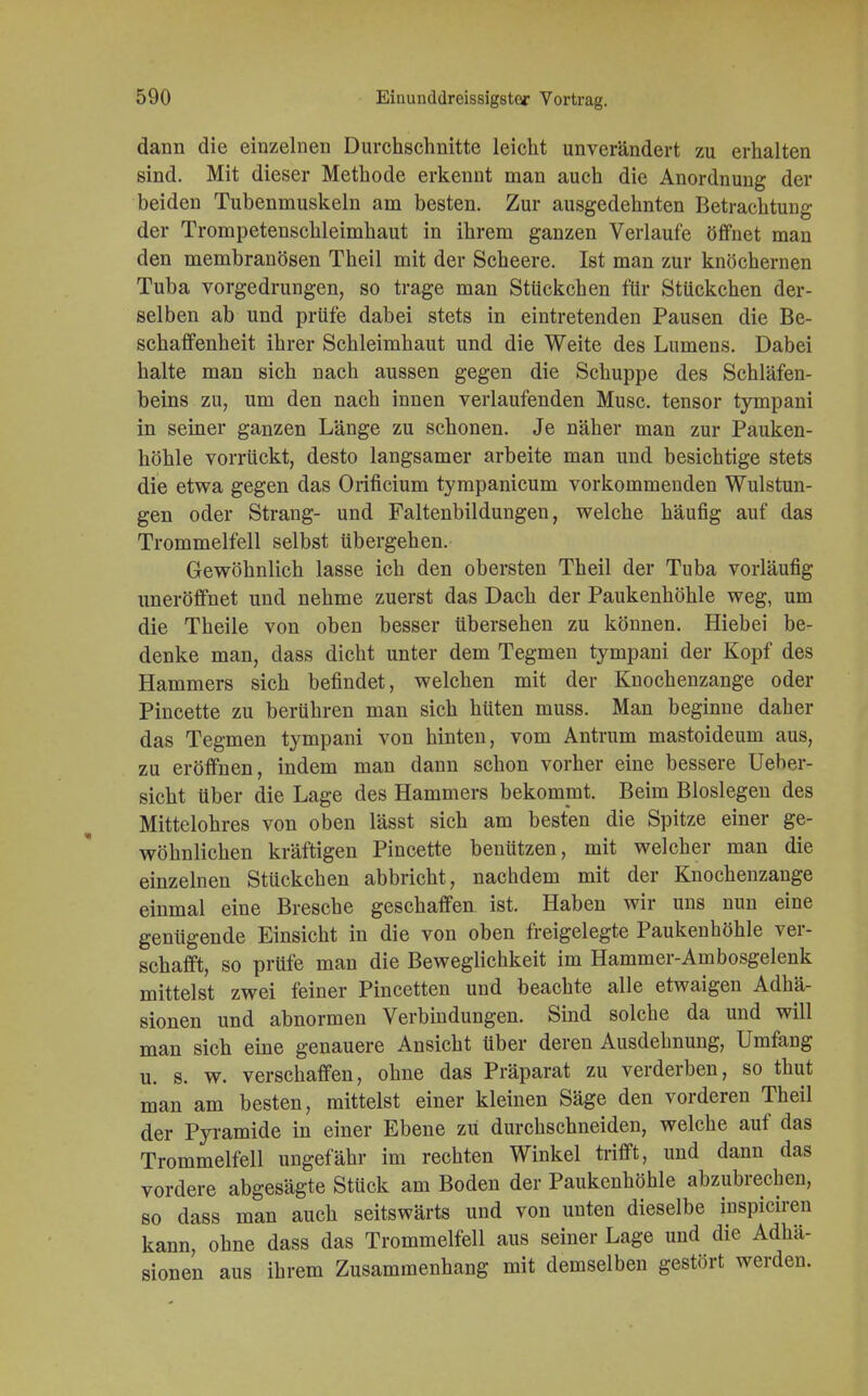 dann die einzelnen Durchschnitte leicht unverändert zu erhalten sind. Mit dieser Methode erkennt man auch die Anordnung der beiden Tubenmuskeln am besten. Zur ausgedehnten Betrachtung der Trompetenschleimhaut in ihrem ganzen Verlaufe öffnet man den membranösen Theil mit der Scheere. Ist man zur knöchernen Tuba vorgedrungen, so trage man Stückchen für Stückchen der- selben ab und prüfe dabei stets in eintretenden Pausen die Be- schaffenheit ihrer Schleimhaut und die Weite des Lumens. Dabei halte man sich nach aussen gegen die Schuppe des Schläfen- beins zu, um den nach innen verlaufenden Muse, tensor tympani in seiner ganzen Länge zu schonen. Je näher man zur Pauken- höhle vorrückt, desto langsamer arbeite man und besichtige stets die etwa gegen das Orificium tympanicum vorkommenden Wulstun- gen oder Strang- und Faltenbildungen, welche häufig auf das Trommelfell selbst übergehen. Gewöhnlich lasse ich den obersten Theil der Tuba vorläufig uneröffnet und nehme zuerst das Dach der Paukenhöhle weg, um die Theile von oben besser übersehen zu können. Hiebei be- denke man, dass dicht unter dem Tegmen tympani der Kopf des Hammers sich befindet, welchen mit der Knochenzange oder Pincette zu berühren man sich hüten muss. Man beginne daher das Tegmen tympani von hinten, vom Antrum mastoideum aus, zu eröffnen, indem man dann schon vorher eine bessere Ueber- sicht über die Lage des Hammers bekommt. Beim Biosiegen des Mittelohres von oben lässt sich am besten die Spitze einer ge- wöhnlichen kräftigen Pincette benützen, mit welcher man die einzelnen Stückchen abbricht, nachdem mit der Knochenzange einmal eine Bresche geschaffen ist. Haben wir uns nun eine genügende Einsicht in die von oben freigelegte Paukenhöhle ver- schafft, so prüfe man die Beweglichkeit im Hammer-Am bosgelenk mittelst zwei feiner Pincetten und beachte alle etwaigen Adhä- sionen und abnormen Verbindungen. Sind solche da und will man sich eine genauere Ansicht über deren Ausdehnung, Umfang u. s. w. verschaffen, ohne das Präparat zu verderben, so thut man am besten, mittelst einer kleinen Säge den vorderen Theil der Pyramide in einer Ebene zu durchschneiden, welche auf das Trommelfell ungefähr im rechten Winkel trifft, und dann das vordere abgesägte Stück am Boden der Paukenhöhle abzubrechen, so dass man auch seitswärts und von unten dieselbe inspiciren kann, ohne dass das Trommelfell aus seiner Lage und die Adhä- sionen aus ihrem Zusammenhang mit demselben gestört werden.