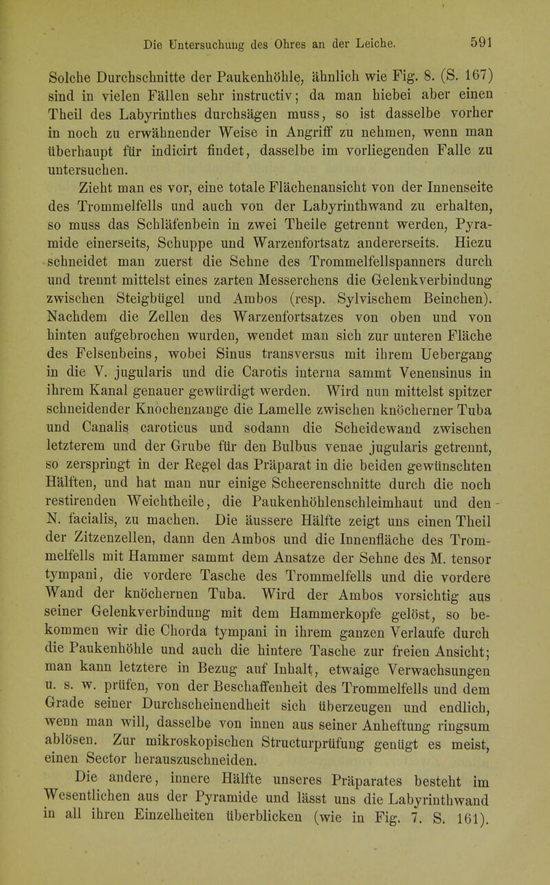 Solche Durchschnitte der Paukenhöhle, ähnlich wie Fig. 8. (S. 167) sind in vielen Fällen sehr instructiv; da man hiebei aber einen Theil des Labyrinthes durchsägen muss, so ist dasselbe vorher in noch zu erwähnender Weise in Angriff zu nehmen, wenn man überhaupt für indicirt findet, dasselbe im vorliegenden Falle zu untersuchen. Zieht man es vor, eine totale Flächenansicht von der Innenseite des Trommelfells und auch von der Labyrinthwand zu erhalten, so muss das Schläfenbein in zwei Theile getrennt werden, Pyra- mide einerseits, Schuppe und Warzenfortsatz andererseits. Hiezu schneidet man zuerst die Sehne des Trommelfellspanners durch und trennt mittelst eines zarten Messerchens die Gelenkverbindung zwischen Steigbügel und Ambos (resp. Sylvischem Beinchen). Nachdem die Zellen des Warzenfortsatzes von oben und von hinten aufgebrochen wurden, wendet man sieb zur unteren Fläche des Felsenbeins, wobei Sinus transversus mit ihrem Uebergang in die V. jugularis und die Carotis interna sammt Venensinus in ihrem Kanal genauer gewürdigt werden. Wird nun mittelst spitzer schneidender Knochenzange die Lamelle zwischen knöcherner Tuba und Canalis caroticus und sodann die Scheidewand zwischen letzterem und der Grube für den Bulbus venae jugularis getrennt, so zerspringt in der Kegel das Präparat in die beiden gewünschten Hälften, und hat man nur einige Scheerenschnitte durch die noch restirenden Weichtheile, die Paukenhöhlenschleimhaut und den - N. facialis, zu machen. Die äussere Hälfte zeigt uns einen Theil der Zitzenzellen, dann den Ambos und die Innenfläche des Trom- melfells mit Hammer sammt dem Ansätze der Sehne des M. tensor tympani, die vordere Tasche des Trommelfells und die vordere Wand der knöchernen Tuba. Wird der Ambos vorsichtig aus seiner Gelenkverbindung mit dem Hammerkopfe gelöst, so be- kommen wir die Chorda tympani in ihrem ganzen Verlaufe durch die Paukenhöhle und auch die hintere Tasche zur freien Ansicht; man kann letztere in Bezug auf Inhalt, etwaige Verwachsungen u. s. w. prüfen, von der Beschaffenheit des Trommelfells und dem Grade seiner Durchscheinendheit sich überzeugen und endlich, wenn man will, dasselbe von innen aus seiner Anheftung ringsum ablösen. Zur mikroskopischen Structurprtifung genügt es meist, einen Sector herauszuschneiden. Die andere, innere Hälfte unseres Präparates besteht im Wesentlichen aus der Pyramide und lässt uns die Labyrinthwand in all ihren Einzelheiten tiberblicken (wie in Fig. 7. S. 161).