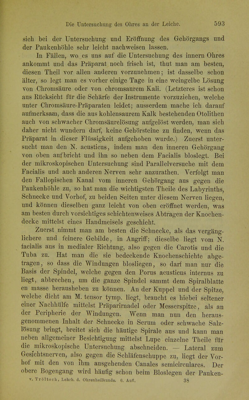 sich bei der Untersuchung und Eröffnung des Gekörgangs und der Paukenhöhle sehr leicht nachweisen lassen. In Fällen, wo es uns auf die Untersuchung des innern Ohres ankommt und das Präparat noch frisch ist, thut man am besten, diesen Theil vor allen anderen vorzunehmen; ist dasselbe schon älter, so legt man es vorher einige Tage in eine weingelbe Lösung von Chromsäure oder von chromsaurem Kali. (Letzteres ist schon aus Kücksicht für die Schärfe der Instrumente vorzuziehen, welche unter Chromsäure-Präparaten leidet; ausserdem mache ich darauf aufmerksam, dass die aus kohlensaurem Kalk bestehenden Otolithen auch von schwacher Chromsäurelösung aufgelöst werden, man sich daher nicht wundern darf, keine Gehörsteine zu finden, wenn das Präparat in dieser Flüssigkeit aufgehoben wurde.) Zuerst unter- sucht man den N. acusticus, indem man den inneren Gehörgang von oben aufbricht und ihn so neben dem Facialis bloslegt. Bei der mikroskopischen Untersuchung sind Parallelversuche mit dem Facialis und auch anderen Nerven sehr anzurathen. Verfolgt man den Fallopischen Kanal vom inneren Gehörgang aus gegen die Paukenhöhle zu, so hat man die wichtigsten Theile des Labyrinths, Schnecke und Vorhof, zu beiden Seiten unter diesem Nerven liegen, und können dieselben ganz leicht von oben eröffnet werden, was am besten durch vorsichtiges schichtenweises Abtragen der Knochen- decke mittelst eines Handmeiseis geschieht. Zuerst nimmt man am besten die Schnecke, als das vergäng- lichere und feinere Gebilde, in Angriff; dieselbe liegt vom N. facialis aus in medialer Richtung, also gegen die Carotis und die Tuba zu. Hat man die sie bedeckende Knochenschichte abge- tragen, so dass die Windungen blosliegen, so darf man nur die Basis der Spindel, welche gegen den Porus acusticus internus zu liegt, abbrechen, um die ganze Spindel sammt dem Spiralblatte en masse herausheben zu können. An der Kuppel und der Spitze, welche dicht am M. tensor tymp. liegt, braucht es hiebei seltener einer Nachhülfe mittelst Präparirnadel oder Messerspitze, als an der Peripherie der Windungen. Wenn man nun den heraus- genommenen Inhalt der Schnecke in Serum oder schwache Salz- lösung bringt, breitet sich die häutige Spirale aus und kann man neben allgemeiner Besichtigung mittelst Lupe einzelne Theile für die mikroskopische Untersuchung abschneiden. — Lateral zum Gesichtsnerven, also gegen die Schläfenschuppe zu, liegt der Vor- hof mit den von Ihm ausgehenden Canales semicirculares. Der obere Bogengang wird häufig schon beim Biosiegen der Pauken- v. Tröltsch, Lehrb. d. Ohrenheilkunde. 6. Aufl. 38