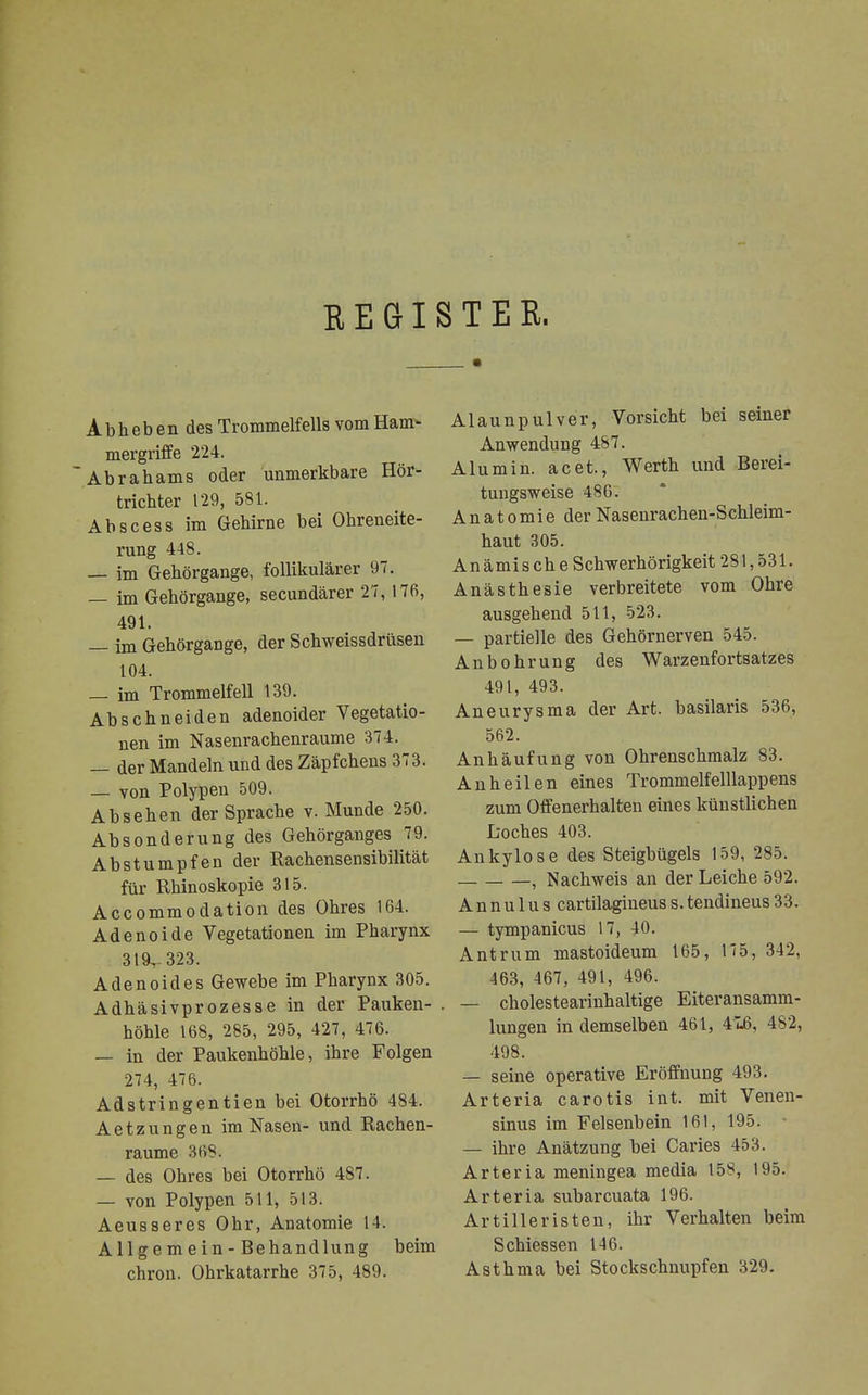 REGISTER. A b h e b e n des Trommelfells vom Ham- mergriffe 224. Abrahams oder unmerkbare Hör- trichter 129, 581. Abscess im Gehirne bei Ohreneite- rung 448. — im Gehörgange, follikulärer 97. — im Gehörgange, secundärer 27, 176, 491. — im Gehörgange, der Schweissdrüsen 104. — im Trommelfell 139. Abschneiden adenoider Vegetatio- nen im Nasenrachenräume 374. — der Mandeln und des Zäpfchens 373. — von Polypen 509. Absehen der Sprache v. Munde 250. Absonderung des Gehörganges 79. Abstumpfen der Rachensensibilität für Rhinoskopie 315. Accommodation des Ohres 164. Adenoide Vegetationen im Pharynx 319.-323. Adenoides Gewebe im Pharynx 305. Adhäsivprozesse in der Pauken- . höhle 168, 285, 295, 427, 476. — in der Paukenhöhle, ihre Folgen 274, 476. Adstringentien bei Otorrhö 484. Aetzungen im Nasen- und Rachen- raume 368. — des Ohres bei Otorrhö 487. — von Polypen 511, 513. Aeusseres Ohr, Anatomie 14. Allgemein-Behandlung beim chron. Ohrkatarrhe 375, 489. Alaunpulver, Vorsicht bei seiner Anwendung 487. Alu min. acet., Werth und Berei- tungsweise 486. Anatomie der Nasenrachen-Schleim- haut 305. Anämisehe Schwerhörigkeit 281,531. Anästhesie verbreitete vom Ohre ausgehend 511, 523. — partielle des Gehörnerven 545. Anbohrung des Warzenfortsatzes 491, 493. Aneurysma der Art. basilaris 536, 562. Anhäufung von Ohrenschmalz 83. Anheilen eines Trommelfelllappens zum Offenerhalten eines künstlichen L-oches 403. Ankylose des Steigbügels 159, 285. , Nachweis an der Leiche 592. A n n u 1 u s cartilagineus s. tendineus 33. — tympanicus 17, 40. Antrum mastoideum 165, 175, 342, 463, 467, 491, 496. — cholestearinhaltige Eiteransamm- lungen in demselben 461, 416, 482, 498. — seine operative Eröffnung 493. Arteria carotis int. mit Venen- sinus im Felsenbein 161, 195. — ihre Anätzung bei Caries 453. Arteria meningea media 158, 195. Arteria subarcuata 196. Artilleristen, ihr Verhalten beim Schiessen 146. Asthma bei Stockschnupfen 329.