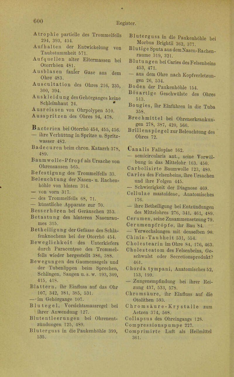 Atrophie partielle des Trommelfells 294, 393, 434. Aufhalten der Entwickelung von Taubstummheit 571. Aufquellen alter Eitermassen bei Otorrhöen 481. Ausblasen fauler Gase aus dem Ohre 483. Auscultation des Ohres 216, 235, 300, 394. A u s k 1 e i d u n g des Gehörganges keine Schleimhaut 24. • Ausreis sen von Ohrpolypen 510. Ausspritzen des Ohres 94, 478. Bacterien bei Otorrhö 454, 455,456. — ihre Verhütung in Spritze u. Spritz- wasser 482. Badecuren beim chron. Katarrh 378, 489. Baumwolle-Pfropf als Ursache von Ohrensausen 565. Befestigung des Trommelfells 33. Beleuchtung der Nasen- u. Rachen- höhle von hinten 314. — von vorn 317. — des Trommelfells 68, 71. — künstliche Apparate zur 70. Besser hören bei Geräuschen 253. Betastung des hinteren Nasenrau- mes 315. Betheiligung derGefässe des Schlä- fenknochens bei der Otorrhö 454. Beweglichkeit des Unterkiefers durch Paracentese des Trommel- fells wieder hergestellt 386, 388. Bewegungen des Gaumensegels und der Tubenlippen beim Sprechen, Schlingen, Saugen u. s. w. 193, 309, 415, 418. • Blattern, ihr Einfluss auf das Ohr 107, 342, 381, 385, 53t. —-im Gehörgange 107. Blutegel, Vorsichtsmassregel bei ihrer Anwendung 127. Blutentleerungen bei Ohrenent- zündungen 125, 489. Bluterguss in die Paukenhöhle 399, 535. Bluterguss in die Paukenhöhle bei Morbus Brightii 262, 377. Blutige Sputa ausdemNasen-Rachen- raume 319, 321. Blutungen bei Caries des Felsenbeins 453, 471. — aus dem Ohre nach Kopfverletzun- gen 26, 534. Boden der Paukenhöhle 154. Bösartige Geschwülste des Ohres 513. Bougies, ihr Einführen in die Tuba 358. Brechmittel bei Ohrenerkrankun- gen 278, 387, 420, 566. Brillenspiegel zur Beleuchtung des Ohres 72. Canalis Fallopiae 162. — semicircularis ant., seine Vorwöl- bung in das Mittelohr 163. 450. Carbolisirte Baumwolle 123, 480. C a r i e s des Felsenbeins, ihre Ursachen und ihre Folgen 445. — Schwierigkeit der Diagnose 469. Cellulae mastoideae, Anatomisches 176. — ihre Betheiligung bei Entzündungen des Mittelohres 276, 341, 461, 489. Cerumen, seine Zusammensetzung 79. Cerumenpfröpfe, ihr Bau'84. — Verwechslungen mit denselben 90. Chinin-Taubheit 531, 554. Cholestearin im Ohre 84, 176, 463. Cholesteatom des Felsenbeins, Ge- schwulst oder Secretionsprodukt? 461. Chorda tympani, Anatomisches 52, 153, 199. — Zungenempfindung bei ihrer Rei- zung 437, 533, 578. Chromsäure, ihr Einfluss auf die Otolithen 593. Chrom säure -Krystalle zum Aetzen 374, 508. Collapsus des Ohreingangs 128. Compres sionsp umpe 227. Comprimirte Luft als Heilmittel 361.