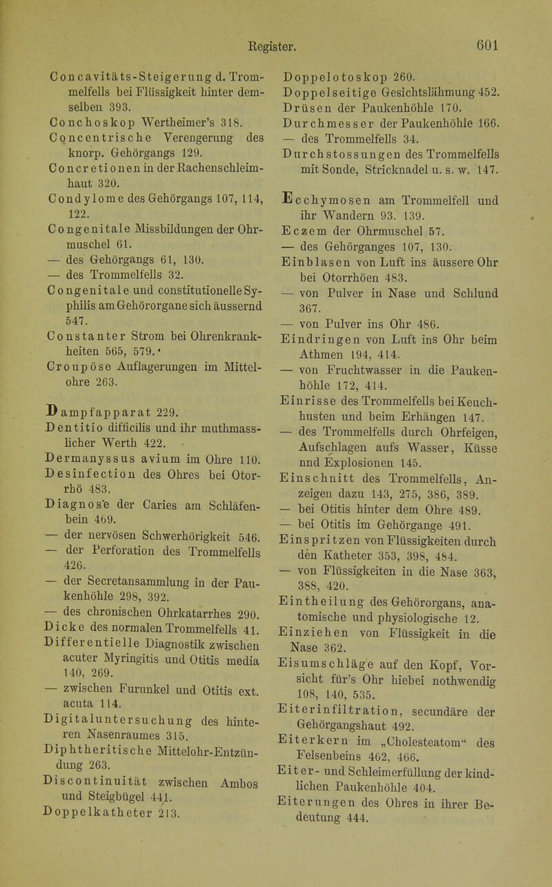 Concavitäts-Steigerungd. Trom- melfells bei Flüssigkeit hinter dem- selben 393. Conchoskop Wertheimer's 318. Concen frische Verengerung des knorp. Gehörgangs 129. Concretionenin der Rachenschleim- haut 320. Condylome des Gehörgangs 107, 114, 122. Congenitale Missbildungen der Ohr- muschel 61. — des Gehörgangs 61, 130. — des Trommelfells 32. Congenitale und constitutionelleSy- philis am Gehörorgane sich äussernd 547. Constanter Strom bei Ohrenkrank- heiten 565, 579.' Croupöse Auflagerungen im Mittel- ohre 263. Dampfapparat 229. Dentitio difficilis und ihr muthmass- hcher Werth 422. Dermanyssus avium im Ohre 110. Desinfection des Ohres bei Otor- rhö 483. Diagnose der Caries am Schläfen- bein 469. — der nervösen Schwerhörigkeit 546. — der Perforation des Trommelfells 426. — der Secretansammlung in der Pau- kenhöhle 298, 392. — des chronischen Ohrkatarrhes 290. Dicke des normalen Trommelfells 41. Differentielle Diagnostik zwischen acuter Myringitis und Otitis media 140, 269. — zwischen Furunkel und Otitis ext. acuta 114. Digitaluntersuchung des hinte- ren Nasenraumes 315. Diphtheritische Mittelohr-Entzün- dung 263. Discontinuität zwischen Ambos und Steigbügel III. Doppelkatheter 213. Doppelotoskop 260. Doppelseitige Gesichtslähmung452. Drüsen der Paukenhöhle 170. Durchmesser der Paukenhöhle 166. — des Trommelfells 34. Durchstossungen des Trommelfells mit Sonde, Stricknadel u. s. w. 147. Ecchymosen am Trommelfell und ihr Wandern 93. 139. Eczem der Ohrmuschel 57. — des Gehörganges 107, 130. Einb lasen von Luft ins äussere Ohr bei Otorrhöen 483. — von Pulver in Nase und Schlund 367. — von Pulver ins Ohr 486. Eindringen von Luft ins Ohr beim Athmen 194, 414. — von Fruchtwasser in die Pauken- höhle 172, 414. Einrisse des Trommelfells bei Keuch- husten und beim Erhängen 147. — des Trommelfells durch Ohrfeigen, Aufschlagen aufs Wasser, Küsse nnd Explosionen 145. Einschnitt des Trommelfells, An- zeigen dazu 143, 275, 386, 389. — bei Otitis hinter dem Ohre 489. — bei Otitis im Gehörgange 491. Einspritzen von Flüssigkeiten durch den Katheter 353, 398, 484. — von Flüssigkeiten in die Nase 363, 388, 420. E i n t h e i 1 u n g des Gehörorgans, ana- tomische und physiologische 12. Einziehen von Flüssigkeit in die Nase 362. Eisumschläge auf den Kopf, Vor- sicht für's Ohr hieb ei nothwendig 108, 140, 535. Eiterinfiltration, secundäre der Gehörgangshaut 492. Eiter kern im „Cholesteatom des Felsenbeins 462, 466. Eiter- und Schleimerfüllung der kind- lichen Paukenhöhle 404. Eiterungen des Obres in ihrer Be- deutung 444.