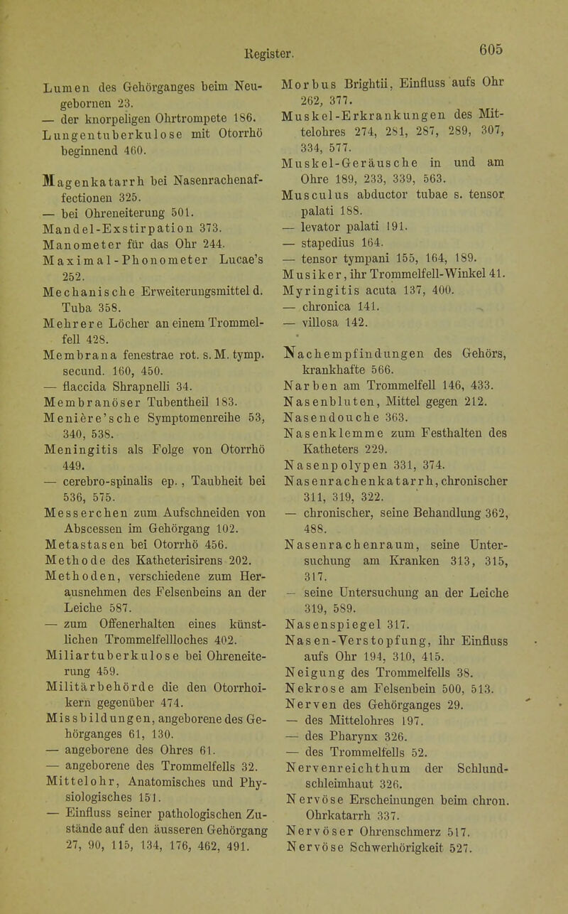 Lumen des Gehörganges beim Neu- gebornen 23. — der knorpeligen Ohrtrompete 186. Lungentuberkulose mit Otorrhö beginnend 460. Magenkatarrh bei Nasenracbenaf- fectionen 325. — bei Ohreneiterung 501. Mandel-Exstirpation 373. Manometer für das Ohr 244. Maximal-Phonometer Lucae's 252. Mechanische Erweiterungsmitteld. Tuba 358. Mehrere Löcher an einem Trommel- fell 428. Membrana fenestrae rot. s.M. tymp. secund. 160, 450. — flaccida Shrapnelli 34. Membranöser Tubentheil 183. Meniere'sche Symptomenreihe 53, 340, 538. Meningitis als Folge von Otorrhö 449. — cerebro-spinalis ep., Taubheit bei 536, 575. Messerchen zum Aufschneiden von Abscessen im Gehörgang 102. Metastasen bei Otorrhö 456. Methode des Katheterisirens 202. Methoden, verschiedene zum Her- ausnehmen des Felsenbeins an der Leiche 587. — zum Offenerhalten eines künst- lichen Trommelfellloches 402. Miliartuberkulose bei Ohreneite- rung 459. Militärbehörde die den Otorrhoi- kern gegenüber 474. Missbildungen, angeborene des Ge- hörganges 61, 130. — angeborene des Ohres 61. — angeborene des Trommelfells 32. Mittelohr, Anatomisches und Phy- siologisches 151. — Einfluss seiner pathologischen Zu- stände auf den äusseren Gehörgang 27, 90, 115, 134, 176, 462, 491. Morbus Brightii, Einfluss aufs Ohr 262, 377. Muskel-Erkrankungen des Mit- telohres 274, 281, 287, 289, 307, 334, 577. Muskel-Geräusche in und am Ohre 189, 233, 339, 563. Musculus abductor tubae s. tensor palati 188. — levator palati 191. — stapedius 164. — tensor tympani 155, 164, 189. M us i k e r, ihr Trommelf eil-Winkel 41. Myringitis acuta 137, 400. — chronica 141. — villosa 142. Nachempfindungen des Gehörs, krankhafte 566. Narben am Trommelfell 146, 433. Nasenbluten, Mittel gegen 212. Nasendouche 363. Nasenklemme zum Festhalten des Katheters 229. Nasenpolypen 331, 374. Nasenrachenkatarrh, chronischer 311, 319, 322. — chronischer, seine Behandlung 362, 488. Nasenrachenraum, seine Unter- suchung am Kranken 313, 315, 317. — seine Untersuchung an der Leiche 319, 589. Nasenspiegel 317. Nasen-Verstopfung, ihr Einfluss aufs Ohr 194, 310, 415. Neigung des Trommelfells 38. Nekrose am Felsenbein 500, 513. Nerven des Gehörganges 29. — des Mittelohres 197. — des Pharynx 326. — des Trommelfells 52. Nervenreichthum der Schlund- schleimhaut 326. Nervöse Erscheinungen beim chron. Ohrkatarrh 337. Nervöser Ohrenschmerz 517. Nervöse Schwerhörigkeit 527.