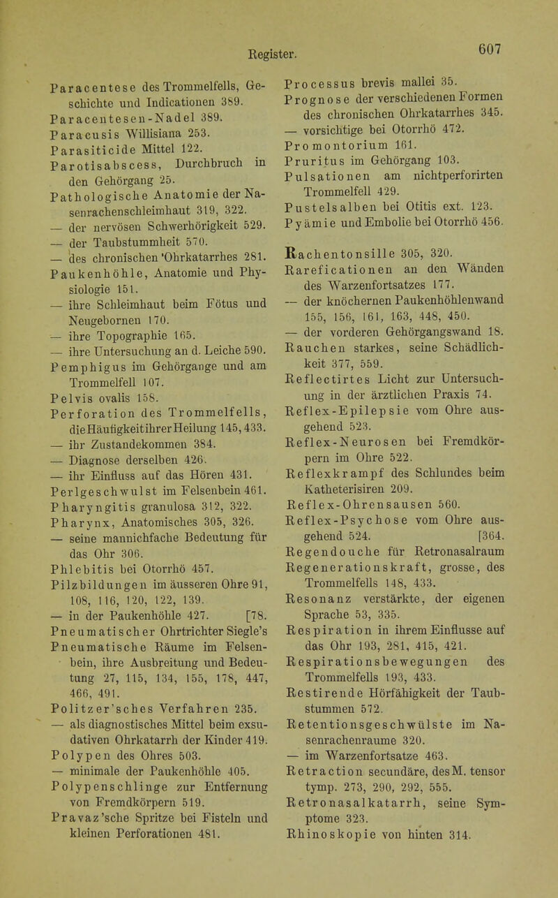 Paracentese des Trommelfells, Ge- schichte und Indicationen 389. Paracentesen-Nadel 389. Paracusis Willisiana 253. Parasiticide Mittel 122. Parotisabscess, Durchbruch in den Gehörgang 25. Pathologische Anatomie der Na- senrachenschleimhaut 319, 322. — der nervösen Schwerhörigkeit 529. — der Taubstummheit 570. — 'des chronischen 'Ohrkatarrhes 281. Paukenhöhle, Anatomie und Phy- siologie 151. — ihre Schleimhaut beim Fötus und Neugebornen 170. — ihre Topographie 165. — ihre Untersuchung an d. Leiche 590. Pemphigus im Gehörgange und am Trommelfell 107. Pelvis ovalis 158. Perforation des Trommelfells, die Häutigkeitihrer Heilung 145,433. — ihr Zustandekommen 384. — Diagnose derselben 426. — ihr Einfiuss auf das Hören 431. Perlgeschwulst im Felsenbein 461. Pharyngitis granulosa 312, 322. Pharynx, Anatomisches 305, 326. — seine mannichfache Bedeutung für das Ohr 306. Phlebitis bei Otorrhö 457. Pilzbildungen im äusseren Ohre 91, 108, 116, 120, 122, 139. — in der Paukenhöhle 427. [78. Pne um ati s ch er Ohrtrichter Siegle's Pneumatische Räume im Felsen- bein, ihre Ausbreitung und Bedeu- tung 27, 115, 134, 155, 178, 447, 466, 491. Pölitzer'sches Verfahren 235. — als diagnostisches Mittel beim exsu- dativen Ohrkatarrh der Kinder 419. Polypen des Ohres 503. — minimale der Paukenhöhle 405. Polypenschlinge zur Entfernung von Fremdkörpern 519. Pravaz'sche Spritze bei Fisteln und kleinen Perforationen 481. Processus brevis mallei 35. Prognose der verschiedenen Formen des chronischen Ohrkatarrhes 345. — vorsichtige bei Otorrhö 472. Promontorium 161. Pruritus im Gehörgang 103. Pulsationen am nichtperforirten Trommelfell 429. Pustelsalben bei Otitis ext. 123. Pyämie und Embolie bei Otorrhö 456. Rachentonsille 305, 320. Rareficationen an den Wänden des Warzenfortsatzes 177. — der knöchernen Paukenhöhlenwand 155, 156, 161, 163, 448, 450. — der vorderen Gehörgangswand 18. Rauchen starkes, seine Schädlich- keit 377, 559. Reflectirtes Licht zur Untersuch- ung in der ärztlichen Praxis 74. Reflex-Epilepsie vom Ohre aus- gehend 523. Reflex-Neurosen bei Fremdkör- pern im Ohre 522. Reflexkrampf des Schlundes beim Katheterisiren 209. Reflex-Ohrensausen 560. Reflex-Psychose vom Ohre aus- gehend 524. [364. Regendouche für Retronasalraum Regenerationskraft, grosse, des Trommelfells 148, 433. Resonanz verstärkte, der eigenen Sprache 53, 335. Respiration in ihrem Einflüsse auf das Ohr 193, 281, 415, 421. Respirationsbewegungen des Trommelfells 193, 433. Restirende Hörfähigkeit der Taub- stummen 572. Retentionsgeschwülste im Na- senrachenräume 320. — im Warzenfortsatze 463. Retraction secundäre, desM. tensor tymp. 273, 290, 292, 555. Retronasalkatarrh, seine Sym- ptome 323. Rhinoskopie von hinten 314.