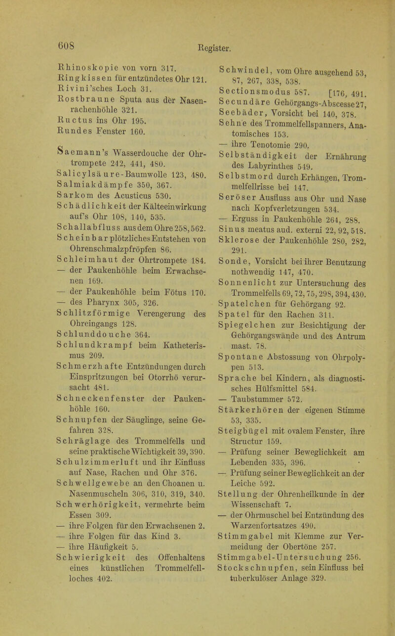 (508 Rhinoskopie vou vorn 317. Ringkissen für entzündetes Ohr 121. Rivini'sches Loch 31. Rostbraune Sputa aus der Nasen- rackenkökle 321. Ructus ins Ohr 195. Rundes Fenster 160. Saemann's Wasserdoucke der Okr- trompete 242, 441, 480. Salicylsä u r e - Baumwolle 123, 480. Salmiakdämpfe 350, 367. Sarkom des Acusticus 530. Sckädlickkeitder Kälteeinwirkung auf's Ohr 10S, 140, 535. Sckallabfluss aus dem Okre 258,562. Scheinbar plötzlickesEntsteken von Okrensckmalzpfröpfen 86. Sckleimkaut der Okrtrompete 184. — der Paukenkökle beim Erwackse- nen 169. — der Paukenkökle beim Fötus 170. — des Pharynx 305, 326. Scklitzförmige Verengerung des Okreingangs 128. Scklunddoucke 364. Scklundkrampf beim Katketeris- mus 209. Sckmerzk afte Entzündungen durck Einspritzungen bei Otorrkö verur- sackt 481. Sckneckenfenster der Pauken- kökle 160. Schnupfen der Säuglinge, seine Ge- fahren 328. Schräglage des Trommelfells und seine praktiseke Wichtigkeit 39,390. Sckulzimmerluft und ihr Einfluss auf Nase, Rachen und Ohr 376. Schwellgewebe an denChoanen u. Nasenmusckeln 306, 310, 319, 340. Sekwerkörigkeit, vermekrte beim Essen 309. — ikre Folgen für den Erwachsenen 2. — ikre Folgen für das Kind 3. — ikre Häufigkeit 5. Sckwierigkeit des Offenkaltens eines künstlicken Trommelfell- lockes 402. Schwindel, vom Ohre ausgehend 53, 87, 267, 338, 538. Sectionsmodus 587. [176, 491. Secundäre Gehörgangs-Abscesse27, Seebäder, Vorsicht bei 140, 378. Sehne des Trommelfellspanners, Ana- tomisches 153. — ihre Tenotomie 290. Selbständigkeit der Ernäkrung des Labyrinthes 549. Selbstmord durch Erhängen, Trom- melfellrisse bei 147. Seröser Ausfluss aus Ohr und Nase nach Kopfverletzungen 534. — Erguss in Paukenkökle 264, 288. Sinus meatus aud. externi 22, 92, 518. Sklerose der Paukenkökle 280, 282, 291. Sonde, Vorsickt bei ihrer Benutzung nothwendig 147, 470. Sonnenlicht zur Untersuchung des Trommelfells 69,72,75,298,394,430. Spat eichen für Gehörgang 92. Spatel für den Rachen 311. Spiegelchen zur Besichtigung der Gehörgangswände und des Antrum mast. 78. Spontane Abstossung von Ohrpoly- pen 513. Sprache bei Kindern, als diagnosti- sches Hülfsmittel 584. — Taubstummer 572. Stärkerhören der eigenen Stimme 53, 335. Steigbügel mit ovalem Fenster, ihre Structur 159. — Prüfung seiner Beweglichkeit am Lebenden 335. 396. — Prüfung seiner Beweglickkeit an der Leicke 592. Stellung der Okrenkeilkunde in der Wissensckaft 7. — der Okrmusckel bei Entzündung des Warzenfortsatzes 490. Stimmgabel mit Klemme zur Ver- meidung der Obertöne 257. Stimmgabel-Untersuchung 256. Stockscknupfen, seinEinfluss bei tuberkulöser Anlage 329.