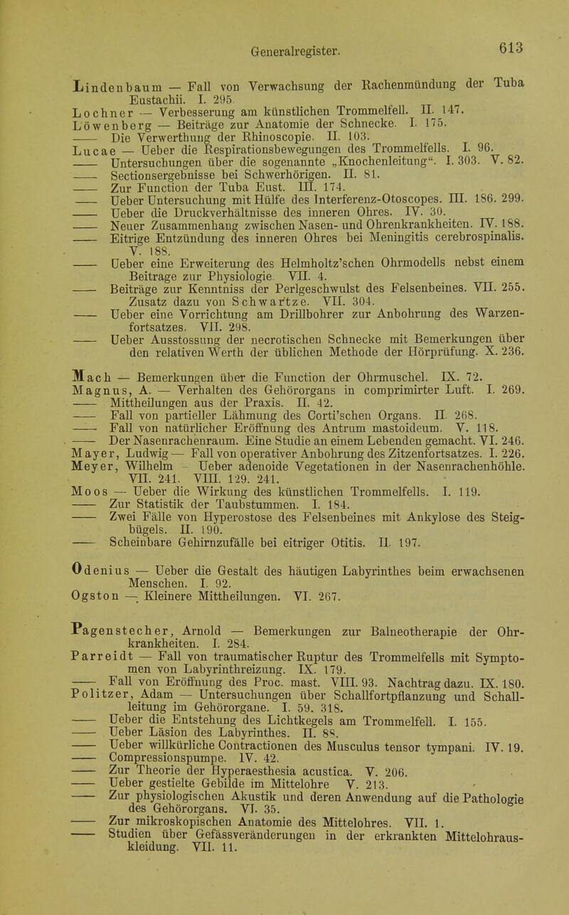 Linden bäum — Fall von Verwachsung der Rachenmündung der Tuba Eustachii. I. 295 Lochner — Verbesserung am künstlichen Trommelfell. IL 147. Löwenberg — Beiträge zur Anatomie der Schnecke. I. 175. I)ie Verwerthung der Rhinoscopie. IL 103. Lucae _ Ueber die Respirationsbewegungen des Trommelfells. I. 96. Untersuchungen über die sogenannte „Knochenleitung. I. 303. V. 82. Sectionsergebnisse bei Schwerhörigen. II. 81. Zur Function der Tuba Eust. III. 174. Ueber Untersuchung mit Hülfe des Interferenz-Otoscopes. LII. 186. 299. Ueber die Druckverhältnisse des inneren Ohres. IV. 30. Neuer Zusammenhang zwischen Nasen-und Ohrenkrankheiten. IV. 188. Eitrige Entzündung des inneren Ohres bei Meningitis cerebrospinalis. V. 188. üeber eine Erweiterung des Helmholtz'schen Ohrmodells nebst einem Beitrage zur Physiologie. VII. 4. Beiträge zur Kenntniss der Perlgeschwulst des Felsenbeines. VII. 255. Zusatz dazu von Schwar'tze. VII. 304. Ueber eine Vorrichtung am Drillbohrer zur Anbohrung des Warzen- fortsatzes. VII. 298. Ueber Ausstossung der necrotischen Schnecke mit Bemerkungen über den relativen Werth der üblichen Methode der Hörprüfung. X. 236. Mach — Bemerkungen über die Function der Ohrmuschel. LX. 72. Magnus, A. — Verhalten des Gehörorgans in comprimirter Luft. I. 269. Mittheilungen aus der Praxis. IL 42. Fall von partieller Lähmung des Corti'schen Organs. IL 268. Fall von natürlicher Eröffnung des Antrum mastoideum. V. 118. Der Nasenrachenraum. Eine Studie an einem Lebenden gemacht. VI. 246. Mayer, Ludwig— Fall von operativer Anbohrung des Zitzenfortsatzes. 1.226. Meyer, Wilhelm - Ueber adenoide Vegetationen in der Nasenrachenhöhle. VII. 241. VIII. 129. 241. Moos — Ueber die Wirkung des künstlichen Trommelfells. I. 119. Zur Statistik der Taubstummen. I. 184. Zwei Fälle von Hyperostose des Felsenbeines mit Ankylose des Steig- bügels. H. 190. Scheinbare Gehirnzufälle bei eitriger Otitis. IL 197. Odenius — Ueber die Gestalt des häutigen Labyrinthes beim erwachsenen Menschen. I. 92. Ogston — Kleinere Mittheilungen. VI. 267. Pagenstecher, Arnold — Bemerkungen zur Balneotherapie der Ohr- krankheiten. I. 284. Parreidt — Fall von traumatischer Ruptur des Trommelfells mit Sympto- men von Labyrinthreizung. IX. 179. Fall von Eröffnung des Proc. mast. VIII. 93. Nachtrag dazu. LX. 180. Politzer, Adam — Untersuchungen über Schallfortpflanzung und Schall- leitung im Gehörorgane. I. 59. 318. Ueber die Entstehung des Lichtkegels am Trommelfell. I. 155. Ueber Läsion des Labyrinthes. IL 88. Ueber willkürliche Contractionen des Musculus tensor tympani. IV. 19. Compressionspumpe. IV. 42. Zur Theorie der Hyperaesthesia acustica. V. 206. Ueber gestielte Gebilde im Mittelohre V. 213. Zur physiologischen Akustik und deren Anwendung auf die Pathologie des Gehörorgans. VI. 35. Zur mikroskopischen Anatomie des Mittelohres. VII. 1. Studien über Gefässveränderungen in der erkrankten Mittelohraus- kleidung. VII. 11.