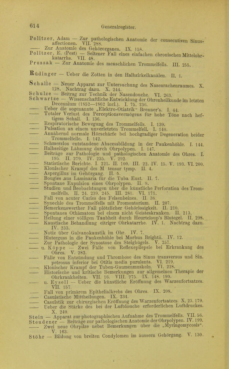 Politzer Adam — Zur pathologischen Anatomie der consecutiven Sinus- affectionen. VII. 288. omub Zur Anatomie des Gehörorganes. IX. 158. Politzer E. (Pest) - Seltener Fall eines einfachen chronischen Mittelohr- katarrhs. VII. 48. Prussak — Zur Anatomie des menschlichen Trommelfells. III. 255. ßüdinger — Ueber die Zotten in den Halbzirkelkauälen. II. l. Schalle — Neuer Apparat zur Untersuchung des Nasenrachenraumes. X 128. Nachtrag dazu. X. 244. Schulze — Beitrag zur Technik der Nasendouche. VI. 263. Schwartze — Wissenschaftliche Entwicklung der Ohrenheilkunde im letzten Decennium (1852—1862 incl.). I. 75. 23«. Ueber die sogenannte „Elektro-Otiatrik Brenner's. I. 44. Totaler Verlust des Perceptionsvermögens für hohe Töne nach hef- tigem Schall. I. 136. Respiratorische Bewegung des Trommelfells. I. 139. Pulsation an einem unverletzten Trommelfell. I. 140. Annähernd normale Hörschärfe bei hochgradiger Degeneration beider Trommelfelle. I. 142. Schmerzlos entstandene Abscessbildung in der Paukenhöhle. I. 144. Halbseitige Lähmung durch Ohrpolypeu. I. 147. Beiträge zur Pathologie und pathologischen Anatomie des Ohres. I. 195. II. 279. IV. 235. V. 292. Statistische Berichte. I. 221. II. 100. III. 22. IV. 15. V. 193. VI. 200. Klonischer Krampf des M tensor tymp. II. 4. Aspergillus im Gehörgang. II. 5. Bougies .aus Laminaria für die Tuba Eust. II. 7. Spontane Expulsion eines Ohrpolypen. II. 9. Studien und Beobachtungen über die künstliche Perforation des Trom- melfells. II. 24. 239. 245. HI. 281. VI. 171. Fall von acuter Caries des Felsenbeines. H. 36. Synechie des Trommelfells mit Promontorium. II. 207. Bemerkenswerther Fall plötzlicher Gehörlosigkeit. II. 210. Spontanes Othämatom bei einem nicht Geisteskranken. II. 213. Heilung einer völligen Taubheit durch Heurteloup's Blutegel. II. 298. Kaustische Behandlung eitriger Ohrkatarrhe. IV. 1. Nachtrag dazu. IV. 233. Notiz über Galvanokaustik im Ohr. IV. 7. Bluterguss in die Paukenhöhle bei Morbus Brightii. IV. 12. Zur Pathologie der Synostose des Steigbügels. V. 257. u. Köppe — Zwei Fälle von Reflexepilepsie bei Erkrankung des Ohres. V. 282. Fälle von Entzündung und Thrombose des Sinus transversus und Sin. petrosus inferior bei Otitis media purulenta. VI. 219. Klonischer Krampf der Tuben-Gaumenmuskeln. VI. 228. Historische und kritische Bemerkungen zur allgemeinen Therapie der Ohrkrankheiten. VII. 16. VIII. 275. IX. 148. 199. u. Eysell — Ueber die künstliche Eröffnung des Warzenfortsatzes. VII. 157. Fall von primärem Epithelialkrebs des Ohres. IX. 208. . Casuistische Mittheilungen. IX. 234. Casuistik zur chirurgischen Eröffnung des Warzenfortsatzes. X. 23. 179. Ueber die Stärke des bei der Luftdouche erforderlichen Luftdruckes. Stein — Apparat zur photographischen Aufnahme des Trommelfells. VII. 56. Steudener — Beiträge zur pathologischen Anatomie der Ohrpolypeu. IV. 199. Zwei neue Ohrpilze nebst Bemerkungen über die „Myringomycosis. Stöhr — Bildung vou breiten Condylomen im äussern Gehörgang. V. 130.