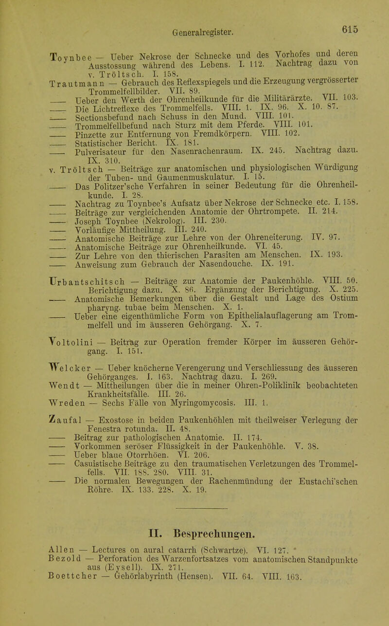 Tovnbee — üeber Nekrose der Schnecke und des Vorhofes und deren Ausstossung während des Lebens. L 112. Nachtrag dazu von v. Tröltsch. I. 158. ^ .. , Trautmann — Gebrauch des Reflexspiegels und die Erzeugung vergrosserter Trommelfellbilder. VII. 89. Ueber den Werth der Ohrenheilkunde für die Militärärzte. Vll. 103. Die Lichtreflexe des Trommelfells. VIII. 1. IX. 96. X. 10. 87. Sectionsbefund nach Schuss in den Mund. VIII. 101. Trommelfellbefund nach Sturz mit dem Pferde. VIII. 101. Pinzette zur Entfernung von Fremdkörpern. VIII. 102. Statistischer Bericht. LX. 181. Pulverisateur für den Nasenrachenraum. IX. 245. Nachtrag dazu. v. Tröltsch — Beiträge zur anatomischen und physiologischen Würdigung der Tuben- und Gaumenmuskulatur. I. 15. Das Politzer'sche Verfahren in seiner Bedeutung für die Ohrenheil- kunde. I. 28. Nachtrag zu Toynbee's Aufsatz über Nekrose der Schnecke etc. 1.158. Beiträge zur vergleichenden Anatomie der Ohrtrompete. II. 214. Joseph Toynbee (Nekrolog). III. 230. Vorläufige Mittheilung. III. 240. Anatomische Beiträge zur Lehre von der Ohreneiterung. IV. 97. Anatomische Beiträge zur Ohrenheilkunde. VI. 45. Zur Lehre von den thierischen Parasiten am Menschen. IX. 193. Anweisung zum Gebrauch der Nasendouche. IX. 191. TJrbantschitsch — Beiträge zur Anatomie der Paukenhöhle. VIII. 50. Berichtigung dazu. X. 8fi. Ergänzung der Berichtigung. X. 225. Anatomische Bemerkungen über die Gestalt und Lage des Ostium pharyng. tubae beim Menschen. X. 1. Ueber eine eigenthümliche Form von Epithelialauflagerung am Trom- melfell und im äusseren Gehörgang. X. 7. Voltolini — Beitrag zur Operation fremder Körper im äusseren Gehör- gang. I. 151. Welcker — Ueber knöcherne Verengerung und Verschliessung des äusseren Gehörganges. I. 163. Nachtrag dazu. I. 269. Wen dt — Mittheilungen über die in meiner Ohren-Poliklinik beobachteten Krankheitsfälle. III. 26. W reden — Sechs Fälle von Myringomycosis. III. 1. Zaufal — Exostose in beiden Paukenhöhlen mit theilweiser Verlegung der Fenestra rotunda. II. 48. Beitrag zur pathologischen Anatomie. II. 174. Vorkommen seröser Flüssigkeit in der Paukenhöhle. V. 38. Ueber blaue Otorrhöen. VI. 206. Casuistische Beiträge zu den traumatischen Verletzungen des Trommel- fells. VII. 1SS. 280. VIII. 31. Die normalen Bewegungen der Rachenmündung der Eustachi'sehen Röhre. IX. 133. 228. X. 19. II. Besprechungen. Allen — Lectures on aural catarrh (Schwartze). VI. 127. Bezold — Perforation des Warzenfortsatzes vom anatomischen Standpunkte aus (Eysell). IX. 271. Boettcher — Gehörlabyrinth (Hensen). VII. 64. VIII. 163.