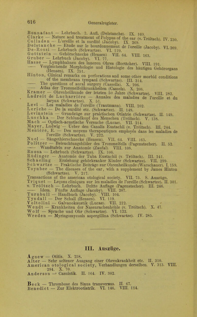 Bonnafant — Lehrbuch. 2. Aufl. (Delstanche). IX 169 Clarke — Nature and treatment ofPolypusof the ear (v.Tröltsch) IV 230 Colladon - L'oreille et la surditö (Jacoby). IX 269 b^.M». Delstanche — Etüde sur le bourdonnement de l'oreille (Jacoby) VI 269 De-Rossi — Lehrbuch (Schwartze). VI. 129 Gott stein — Gehörschnecke (Hensen) VII. 64 VIII 163 Gruber — Lehrbuch (Jacoby). VI. 77. Hasse — Lymphbahnen des inneren Ohres (Boettcher). VIII 191 (HenseT)06 ^OT}g°lo®e Uüd H^010^ des häutigen Gehörorgans Hin ton, Clinical remarks on perforations and some other morbid conditions ot the membrana tympani (Schwartze). III. 314. The questions of aural surgery (Cassells). X. 206. —- Atlas der Trommelfellkrankheiten (Cassels). X. 206. Kram er — Ohrenheilkunde der letzten 50 Jahre (Schwartze). VIII 282 Ladreit de Lacharriere — Annales des maladies de l'oreille et du larynx (Schwartze). X. 51. Levi — Les maladies de l'oreille (Trautmann). VIII. 202. Leriche — De la surdite- etc. (Schwartze). II. 148. Levinstein — Grundzüge zur praktischen Otiatrie (Schwartze). H. 149. Luschka — Der Schlundkopf des Menschen (Tröltsch). V. 138. Mach — Optisch-acustische Versuche (Lucae). VII. 214. Mayer, Ludwig — üeber den Canalis Eustachii (v. Tröltsch). UI. 244. Meniere, E. — Des moyens therapeutiques employes dans les maladies de l'oreille (Schwartze). V. 222. Nuel — Säugethierschnecke (Hensen). VII. 64. VIH. 163. Politzer — Beleuchtungsbilder des Trommelfells (Pagenstecher). II. 52. -— Wandtafeln zur Anatomie (Zaufal). VIH. 10S. Roosa — Lehrbuch (Schwartze). IX. 106. Rüdinger — Anatomie der Tuba Eustachii (v. Tröltsch). III. 241. Schaeling Erziehung gehörkranker Kinder (Schwartze). VII. 299. Schwartze — Praktische Beiträge zur Ohrenheilkunde (Warschauer). 1.159. Toynbee — The diseases of the ear, with a Supplement by James Hinton (Schwartze). V. 217. Transactions of the american otological society. VII. 73. S. Auszüge. Triquet — Lecons cliniques sur les maladies de l'oreille (Schwartze). H. 301. v. Tröltsch — Lehrbuch. Dritte Auflage (Pagenstecher). III. 246. Idem. Fünfte Auflage (Jacoby). VIH. 207. Turnbull — Handbuch (Jacoby). VHI. 104. Tyndall — Der Schall (Hensen). VI. 119. Voltolini — Galvanokaustik (Lucae). VII. 222. Wendt — Krankheiten der Nasenrachenhöhle (v. Tröltsch). X. 47. Wolf — Sprache und Ohr (Schwartze). VI. 122. Wreden — Myringomycosis aspergillina (Schwartze). IV. 285. III. Auszüge. Agnew — Otitis. X. 258. Alter — Sehr seltener Ausgang einer Ohrenkrankheit etc. U. 310. American otological society, Verhandlungen derselben. V. 313. VIH. 294. X. 70. Anderson^ Casuistik. H. 164. IV. 302. Beck — Thrombose des Sinus transversus. n. 67. Benedict — Zur Elektrootiatrik. VT. 146. VIII. 114.