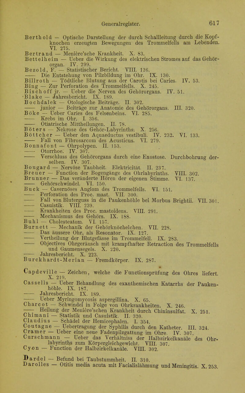 Berthold — Optische Darstellung der durch Schallleitung durch die Kopf- knochen erzeugten Bewegungen des Trommelfells am Lebenden. VI. 275. Bertrand — Meniere'sche Krankheit. X. 83. Bettelheim — Ueber die Wirkung des elektrischen Stromes auf das Gehör- organ. IV. 299. Bezold, F. — Statistischer Bericht. VIII. 126. Die Entstehung von Pilzbildung im Ohr. IX. 130. Billroth — Tödtliche Blutung aus der Carotis bei Caries. IV. 53. Bing — Zur Perforation des Trommelfells. X. 245. Bisch off jr. — Ueber die Nerven des Gehörorgans. IV. 51. Blake — Jahresbericht. IX. 189. Bochdalek — Otologische Beiträge. II. 302. junior — Beiträge zur Anatomie des Gehörorgans. III. 320. Boke — Ueber Caries des Felsenbeins. VI. 285. Krebs im Ohr. I. 356. Otiatrische Mittheilungen. II. 78. Bot er s — Nekrose des Gehör-Labyrinths-. X. 256. Böttcher — Ueber den Aquaeductus vestibuli. IV. 232. VI. 133. Fall von Fibrosarcom des Acusticus. VI. 279. Bonnafont — Ohrpolypen. II. 153. ■ Otorrhoe. IV. 307. Verschluss des Gehörorgans durch eine Exostose. Durchbohrung der- selben. IV. 307. Bougard — Nervöse Taubheit. Elektricität. II. 237. Breuer — Function der Bogengänge des Ohrlabyrinths. VIII. 302. Brunner — Das veränderte Hören der eigenen Stimme. VI. 137. Gehörschwindel. VI. 150. Buck — Cavernöses Angiom des Trommelfells. VI. 151. Perforation des Proc. mast. VII. 300. Fall von Bluterguss in die Paukenhöhle bei Morbus Brightii. VII. 301 Casuistik. VIII. 239. — Krankheiten des Proc. mastoideus. VUJ. 291. Mechanismus des Gehörs. IX. 188. Buhl — Cholesteatom. VI. 157. Burnett — Mechanik der Gehörknöchelchen. VH. 22S. Das äussere Ohr, als Resonator. IX. 127. Vertheilung der Blutgefässe im Trommelfell. LX. 283. Objectives Ohrgeräusch mit krampfhafter Retraction des Trommelfells und Gaumensegels. X. 220. Jahresbericht. X. 223. Burckhardt-Merian — Fremdkörper. IX. 287. Capdeville — Zeichen, welche die Functionsprüfung des Ohres liefert. X. 219. Cassells — Ueber Behandlung des exanthemischen Katarrhs der Pauken- höhle. IX. 187. Jahresbericht. IX. 189. Ueber Myringomycosis aspergillina. X. 65. Charcot — Schwindel in Folge von Ohrkrankheiten. X. 246. —— Heilung der Meniere'schen Krankheit durch Chininsulfat. X. 251. Chimani — Statistik und Casuistik. II. 320. Claudius — Schädel der Hemicephalen. I. 354. Coutagne — Uebertragung der Syphilis durch den Katheter. HI. 324. Cramer — Ueber eine neue Fadenpilzgattung im Ohre. IV. 307. Curschmann — Ueber das Verhältniss der Halbzirkelkanäle des Ohr- labyrinths zum Körpergleichgewicht. VIH. 307. Cyon — Function der Halbzirkelkanäle. VHI. 302. Bardel — Befund bei Taubstummheit. II. 310. Dar olles — Otitis media acuta mit Facialislähmung und Meningitis. X. 253.