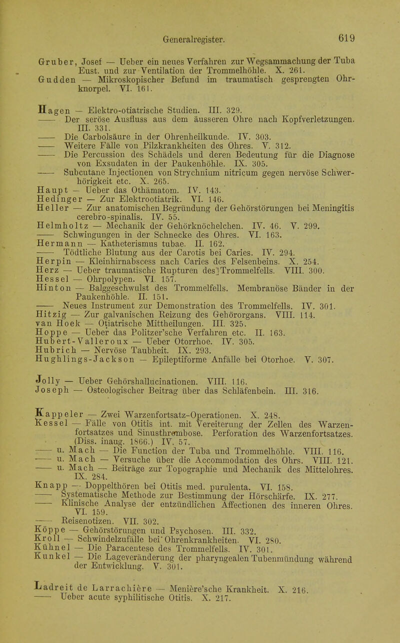 Gruber, Josef — Ueber ein neues Verfahren zur Wegsammachung der Tuba Eust. und zur Ventilation der Trommelhöhle. X. 261. Gudden — Mikroskopischer Befund im traumatisch gesprengten Ohr- knorpel. VI. 161. H agen — Elektro-otiatrische Studien. III. 329. Der seröse Ausüuss aus dem äusseren Ohre nach Kopfverletzungen. m. 331. Die Carbolsäure in der Ohrenheilkunde. IV. 303. Weitere Fälle von Pilzkrankheiten des Ohres. V. 312. Die Percussion des Schädels und deren Bedeutung für die Diagnose von Exsudaten in der Paukenhöhle. IX. 305. Subcutane Injectionen von Strychnium nitricum gegen nervöse Schwer- hörigkeit etc. X. 265. Haupt — Ueber das Othämatom. IV. 143. Hedinger — Zur Elektrootiatrik. VI. 146. Heller — Zur anatomischen Begründung der Gehörstörungen bei Meningitis cerebro-spinalis. IV. 55. Helmholtz — Mechanik der Gehörknöchelchen. IV. 46. V. 299. Schwingungen in der Schnecke des Ohres. VI. 163. Hermann — Katheterismus tubae. II. 162. Tödtliche Blutung aus der Carotis bei Caries. IV. 294. Herpin — Kleinhirnabscess nach Caries des Felsenbeins. X. 254. Herz — Ueber traumatische Rupturen des]Trommelfells. VIII. 300. Hessel — Ohrpolypen. VI. 157. Hinton — Balggeschwulst des Trommelfells. Membranöse Bänder in der Paukenhöhle. H 151. Neues Instrument zur Demonstration des Trommelfells. IV. 301. Hitzig — Zur galvanischen Reizung des Gehörorgans. VIII. 114. van Hoek — Otiatrische Mittheilungen. III. 325. Hoppe — Ueber das Politzer'sche Verfahren etc. II. 163. Hubert-Valleroux — Ueber Otorrhoe. IV. 305. Hub rieh — Nervöse Taubheit. IX. 293. Hughlings-Jackson — Epileptiforme Anfälle bei Otorhoe. V. 307. Jolly — Ueber Gehörshallucinationen. VIII. 116. Joseph — Osteologischer Beitrag über das Schläfenbein. HI. 316. Kappeler — Zwei Warzenfortsatz-Operationen. X. 248. Kessel — Fälle von Otitis int. mit Vereiterung der Zellen des Warzen- fortsatzes und Sinusthrermbose. Perforation des Warzenfortsatzes. (Diss. inaug. 1866.) IV. 57. u. Mach — Die Function der Tuba und Trommelhöhle. VIII. 116. ■ u. Mach — Versuche über die Accommodation des Ohrs. VIH. 121. u. Mach — Beiträge zur Topographie und Mechanik des Mittelohres. IX. 284. Knapp — Doppelthören bei Otitis med. purulenta. VI. 158. Systematische Methode zur Bestimmung der Hörschärfe. IX. 27. Klinische Analyse der entzündlichen Affectionen des inneren Ohres VI. 159. Reisenotizen. VII. 302. Köppe — Gehörstörungen und Psychosen. III. 332. Kroll — Schwindelzufälle beiOhrenkrankheiten. VI. 280. Kühne! — Die Paracentese des Trommelfells. IV. 301. Kunkel — Die Lageveränderung der pharyngealen Tubenmündung während der Entwicklung. V. 301. Ladreit de Larrachiere — Meniere'sche Krankheit. X. 216. Ueber acute syphilitische Otitis. X. 217.